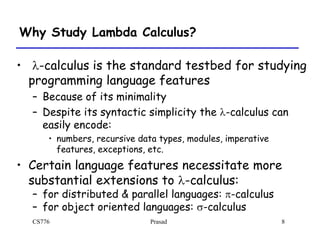 CS776 Prasad 8
Why Study Lambda Calculus?
• l-calculus is the standard testbed for studying
programming language features
– Because of its minimality
– Despite its syntactic simplicity the l-calculus can
easily encode:
• numbers, recursive data types, modules, imperative
features, exceptions, etc.
• Certain language features necessitate more
substantial extensions to l-calculus:
– for distributed & parallel languages: p-calculus
– for object oriented languages: -calculus
 