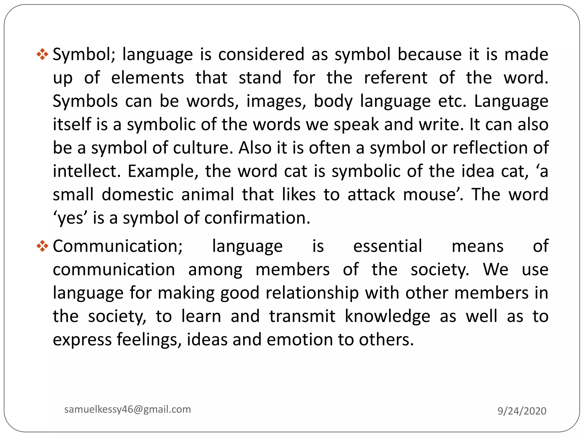  Symbol; language is considered as symbol because it is made
up of elements that stand for the referent of the word.
Symbols can be words, images, body language etc. Language
itself is a symbolic of the words we speak and write. It can also
be a symbol of culture. Also it is often a symbol or reflection of
intellect. Example, the word cat is symbolic of the idea cat, ‘a
small domestic animal that likes to attack mouse’. The word
‘yes’ is a symbol of confirmation.
 Communication; language is essential means of
communication among members of the society. We use
language for making good relationship with other members in
the society, to learn and transmit knowledge as well as to
express feelings, ideas and emotion to others.
9/24/2020samuelkessy46@gmail.com
 
