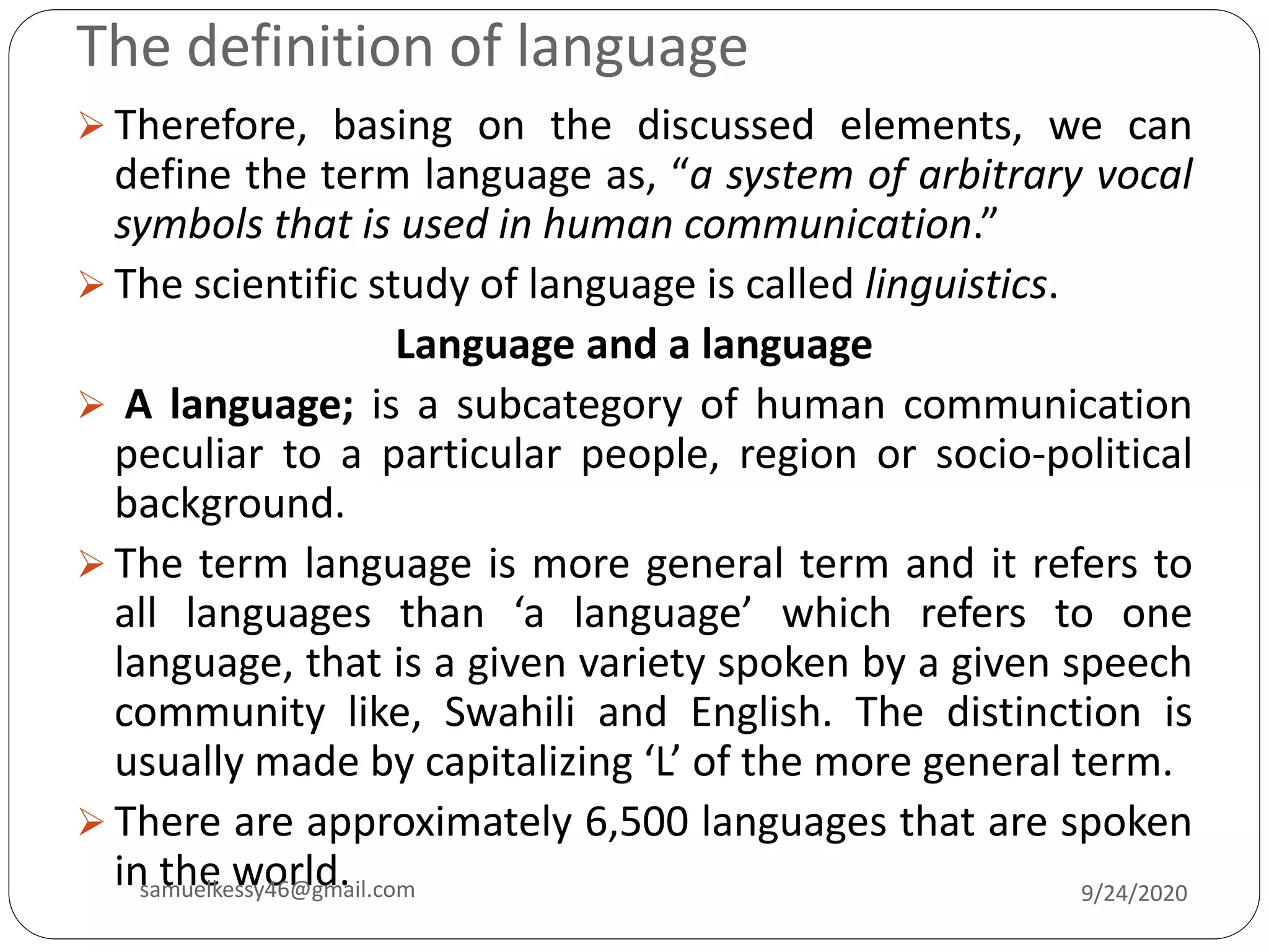 The definition of language
 Therefore, basing on the discussed elements, we can
define the term language as, “a system of arbitrary vocal
symbols that is used in human communication.”
 The scientific study of language is called linguistics.
Language and a language
 A language; is a subcategory of human communication
peculiar to a particular people, region or socio-political
background.
 The term language is more general term and it refers to
all languages than ‘a language’ which refers to one
language, that is a given variety spoken by a given speech
community like, Swahili and English. The distinction is
usually made by capitalizing ‘L’ of the more general term.
 There are approximately 6,500 languages that are spoken
in the world. 9/24/2020samuelkessy46@gmail.com
 