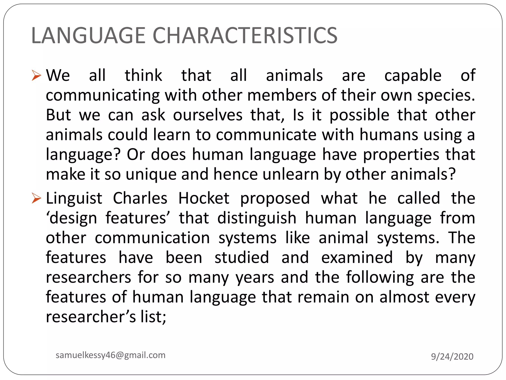 LANGUAGE CHARACTERISTICS
 We all think that all animals are capable of
communicating with other members of their own species.
But we can ask ourselves that, Is it possible that other
animals could learn to communicate with humans using a
language? Or does human language have properties that
make it so unique and hence unlearn by other animals?
 Linguist Charles Hocket proposed what he called the
‘design features’ that distinguish human language from
other communication systems like animal systems. The
features have been studied and examined by many
researchers for so many years and the following are the
features of human language that remain on almost every
researcher’s list;
9/24/2020samuelkessy46@gmail.com
 