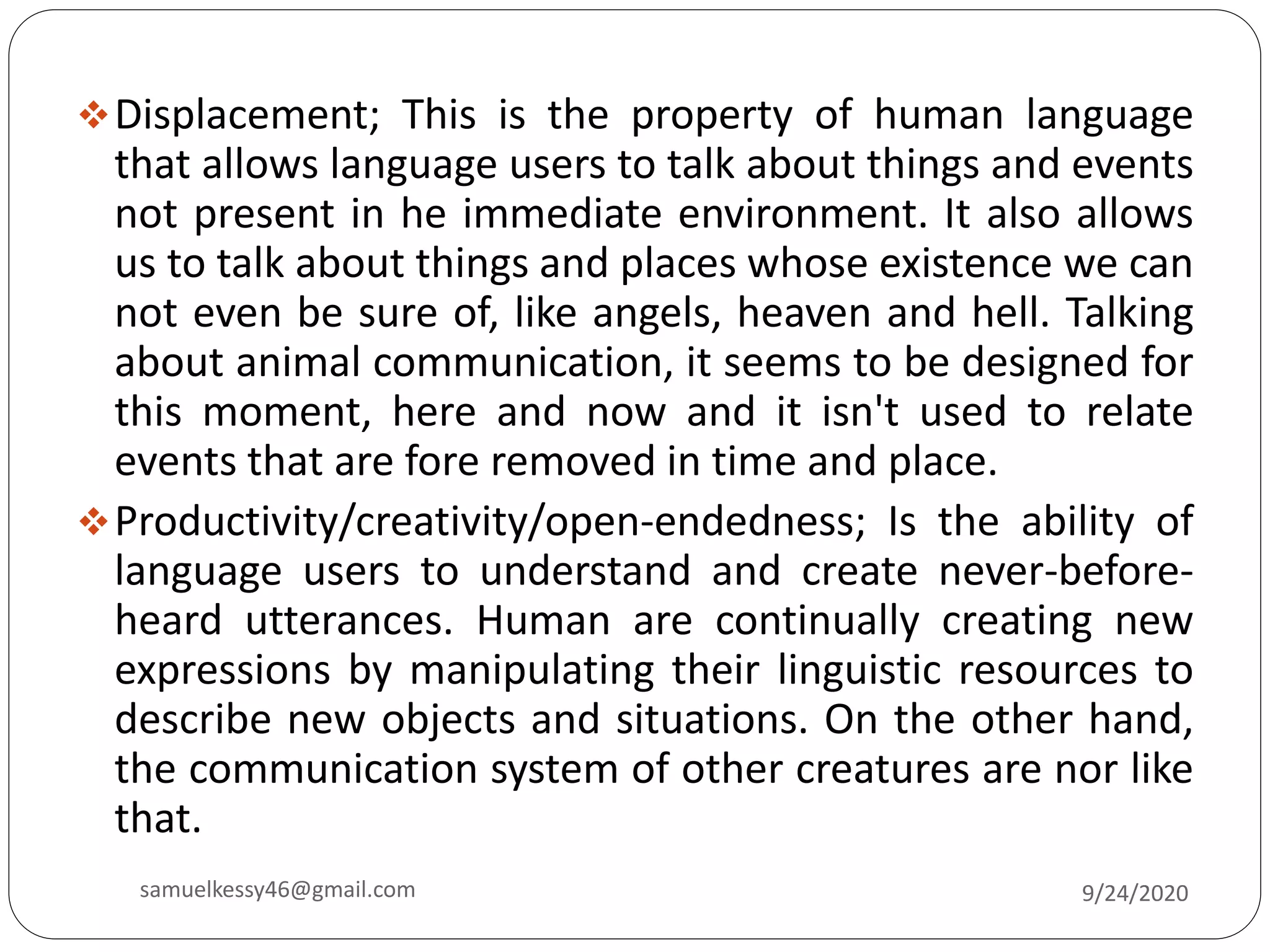 Displacement; This is the property of human language
that allows language users to talk about things and events
not present in he immediate environment. It also allows
us to talk about things and places whose existence we can
not even be sure of, like angels, heaven and hell. Talking
about animal communication, it seems to be designed for
this moment, here and now and it isn't used to relate
events that are fore removed in time and place.
Productivity/creativity/open-endedness; Is the ability of
language users to understand and create never-before-
heard utterances. Human are continually creating new
expressions by manipulating their linguistic resources to
describe new objects and situations. On the other hand,
the communication system of other creatures are nor like
that.
9/24/2020samuelkessy46@gmail.com
 