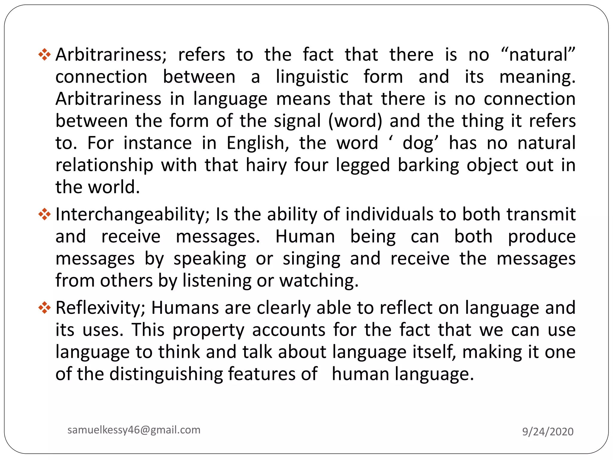  Arbitrariness; refers to the fact that there is no “natural”
connection between a linguistic form and its meaning.
Arbitrariness in language means that there is no connection
between the form of the signal (word) and the thing it refers
to. For instance in English, the word ‘ dog’ has no natural
relationship with that hairy four legged barking object out in
the world.
 Interchangeability; Is the ability of individuals to both transmit
and receive messages. Human being can both produce
messages by speaking or singing and receive the messages
from others by listening or watching.
 Reflexivity; Humans are clearly able to reflect on language and
its uses. This property accounts for the fact that we can use
language to think and talk about language itself, making it one
of the distinguishing features of human language.
9/24/2020samuelkessy46@gmail.com
 