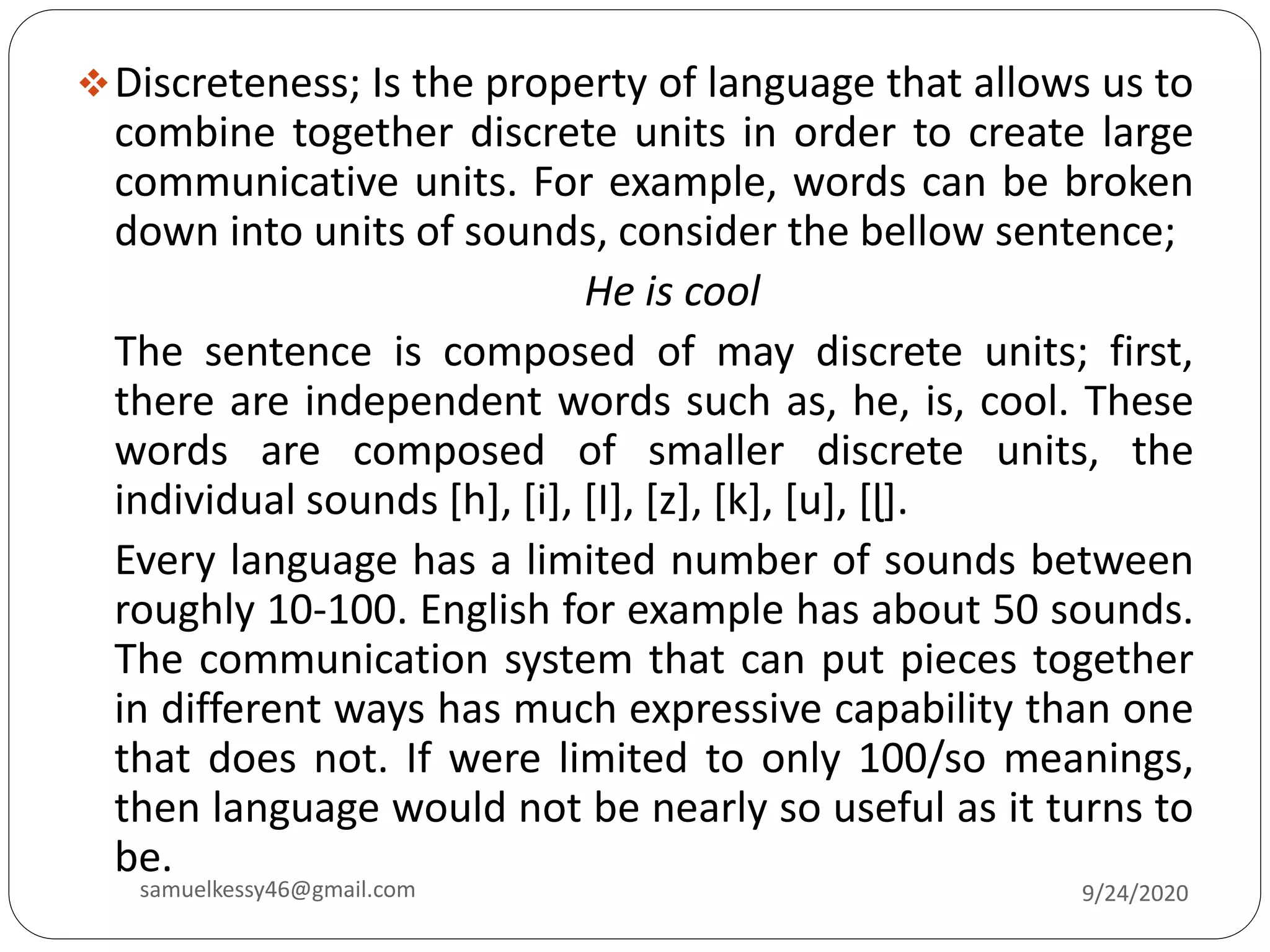 Discreteness; Is the property of language that allows us to
combine together discrete units in order to create large
communicative units. For example, words can be broken
down into units of sounds, consider the bellow sentence;
He is cool
The sentence is composed of may discrete units; first,
there are independent words such as, he, is, cool. These
words are composed of smaller discrete units, the
individual sounds [h], [i], [I], [z], [k], [u], [ɭ].
Every language has a limited number of sounds between
roughly 10-100. English for example has about 50 sounds.
The communication system that can put pieces together
in different ways has much expressive capability than one
that does not. If were limited to only 100/so meanings,
then language would not be nearly so useful as it turns to
be.
9/24/2020samuelkessy46@gmail.com
 