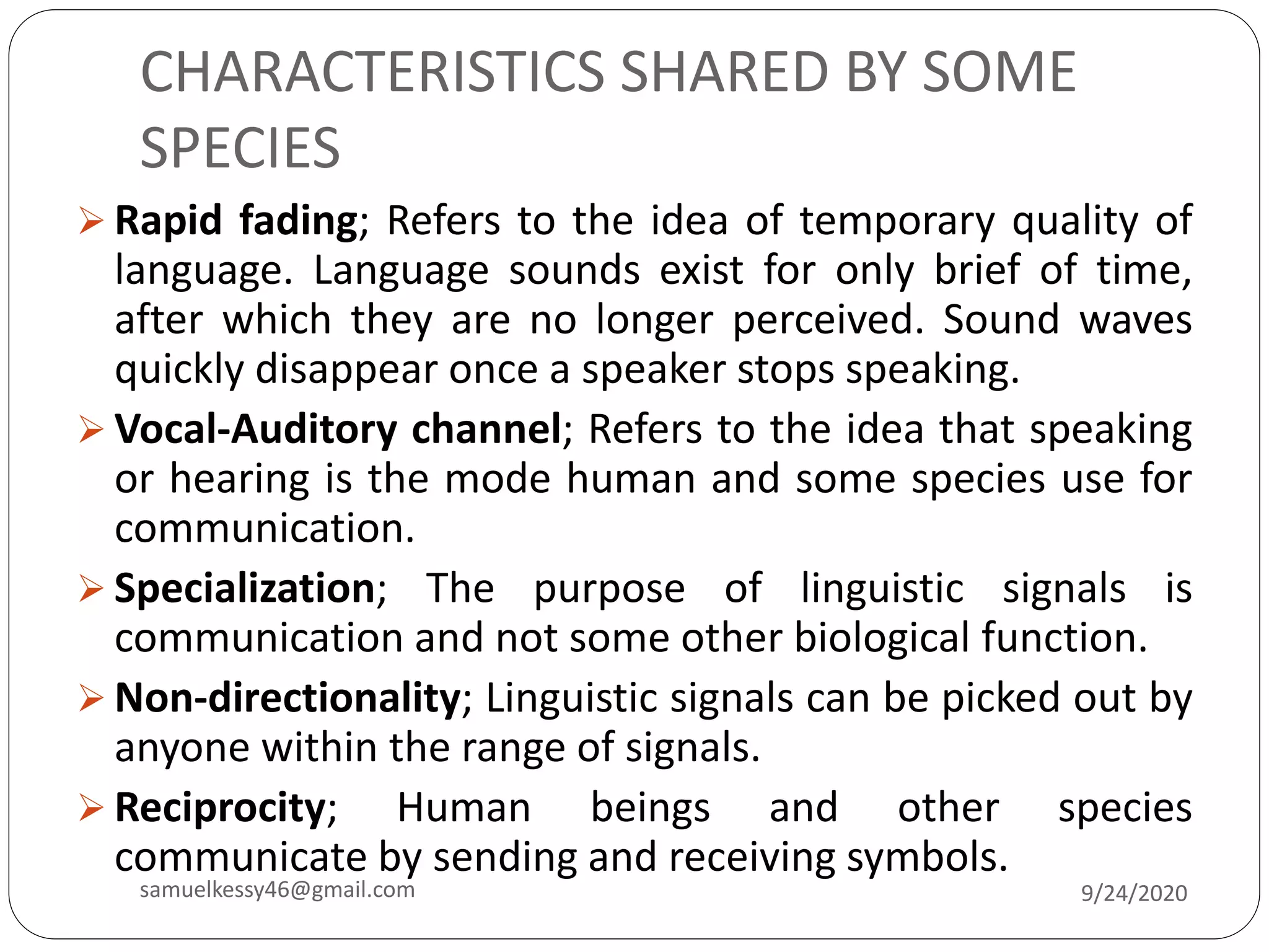 CHARACTERISTICS SHARED BY SOME
SPECIES
 Rapid fading; Refers to the idea of temporary quality of
language. Language sounds exist for only brief of time,
after which they are no longer perceived. Sound waves
quickly disappear once a speaker stops speaking.
 Vocal-Auditory channel; Refers to the idea that speaking
or hearing is the mode human and some species use for
communication.
 Specialization; The purpose of linguistic signals is
communication and not some other biological function.
 Non-directionality; Linguistic signals can be picked out by
anyone within the range of signals.
 Reciprocity; Human beings and other species
communicate by sending and receiving symbols.
9/24/2020samuelkessy46@gmail.com
 