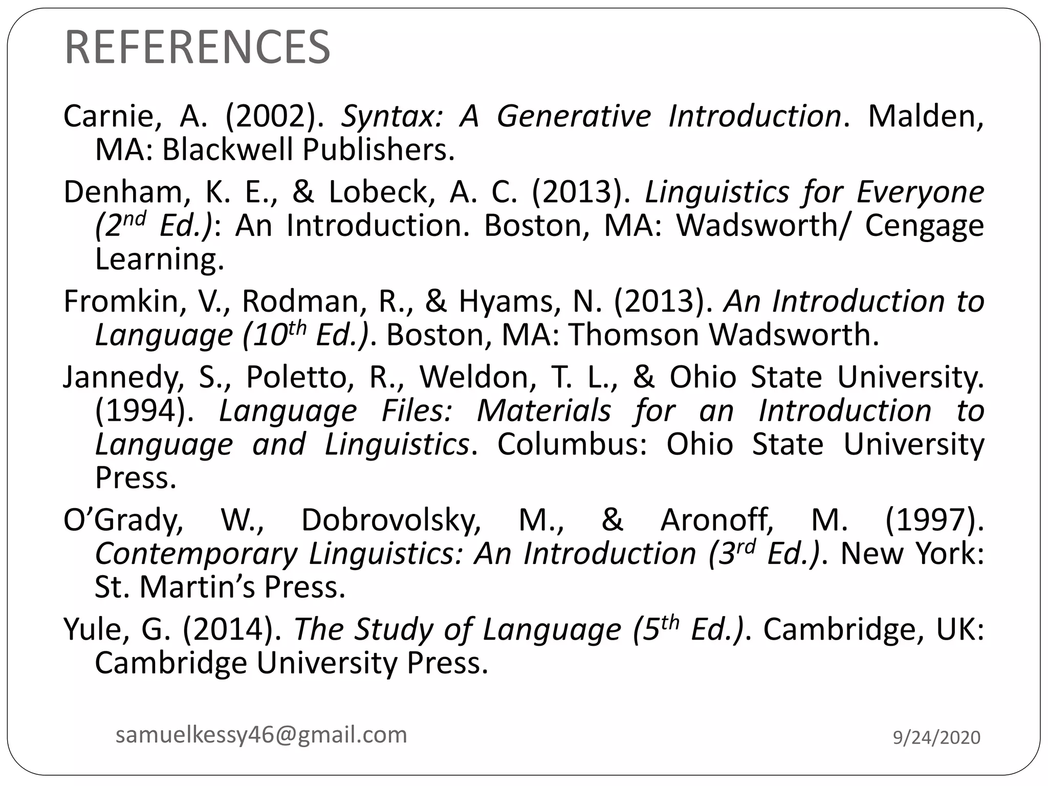 REFERENCES
Carnie, A. (2002). Syntax: A Generative Introduction. Malden,
MA: Blackwell Publishers.
Denham, K. E., & Lobeck, A. C. (2013). Linguistics for Everyone
(2nd Ed.): An Introduction. Boston, MA: Wadsworth/ Cengage
Learning.
Fromkin, V., Rodman, R., & Hyams, N. (2013). An Introduction to
Language (10th Ed.). Boston, MA: Thomson Wadsworth.
Jannedy, S., Poletto, R., Weldon, T. L., & Ohio State University.
(1994). Language Files: Materials for an Introduction to
Language and Linguistics. Columbus: Ohio State University
Press.
O’Grady, W., Dobrovolsky, M., & Aronoff, M. (1997).
Contemporary Linguistics: An Introduction (3rd Ed.). New York:
St. Martin’s Press.
Yule, G. (2014). The Study of Language (5th Ed.). Cambridge, UK:
Cambridge University Press.
9/24/2020samuelkessy46@gmail.com
 