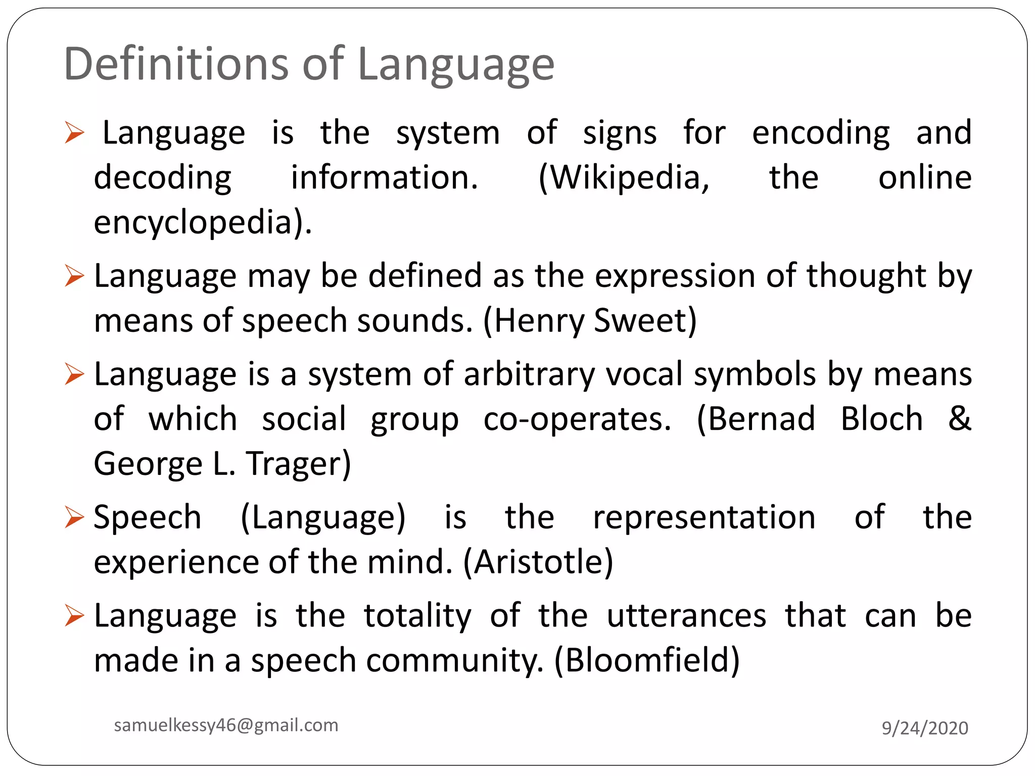 Definitions of Language
 Language is the system of signs for encoding and
decoding information. (Wikipedia, the online
encyclopedia).
 Language may be defined as the expression of thought by
means of speech sounds. (Henry Sweet)
 Language is a system of arbitrary vocal symbols by means
of which social group co-operates. (Bernad Bloch &
George L. Trager)
 Speech (Language) is the representation of the
experience of the mind. (Aristotle)
 Language is the totality of the utterances that can be
made in a speech community. (Bloomfield)
9/24/2020samuelkessy46@gmail.com
 