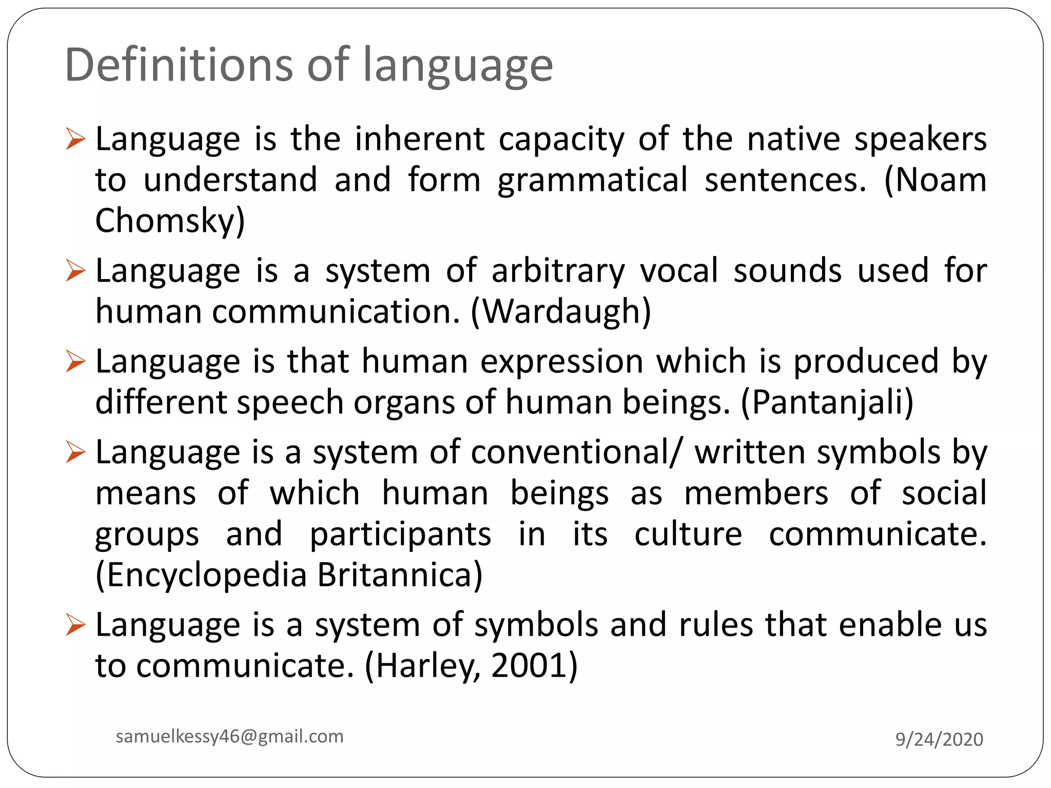Definitions of language
 Language is the inherent capacity of the native speakers
to understand and form grammatical sentences. (Noam
Chomsky)
 Language is a system of arbitrary vocal sounds used for
human communication. (Wardaugh)
 Language is that human expression which is produced by
different speech organs of human beings. (Pantanjali)
 Language is a system of conventional/ written symbols by
means of which human beings as members of social
groups and participants in its culture communicate.
(Encyclopedia Britannica)
 Language is a system of symbols and rules that enable us
to communicate. (Harley, 2001)
9/24/2020samuelkessy46@gmail.com
 