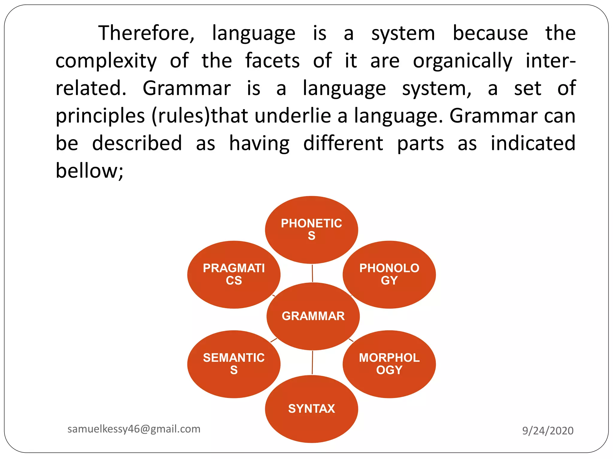 Therefore, language is a system because the
complexity of the facets of it are organically inter-
related. Grammar is a language system, a set of
principles (rules)that underlie a language. Grammar can
be described as having different parts as indicated
bellow;
GRAMMAR
PHONETIC
S
PHONOLO
GY
MORPHOL
OGY
SYNTAX
SEMANTIC
S
PRAGMATI
CS
9/24/2020samuelkessy46@gmail.com
 