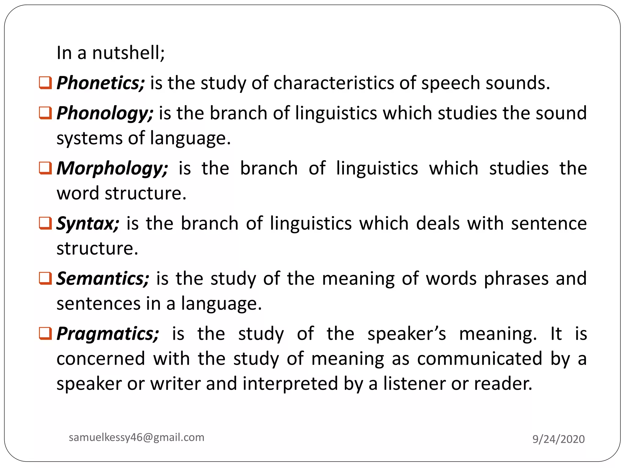 In a nutshell;
 Phonetics; is the study of characteristics of speech sounds.
 Phonology; is the branch of linguistics which studies the sound
systems of language.
 Morphology; is the branch of linguistics which studies the
word structure.
 Syntax; is the branch of linguistics which deals with sentence
structure.
 Semantics; is the study of the meaning of words phrases and
sentences in a language.
 Pragmatics; is the study of the speaker’s meaning. It is
concerned with the study of meaning as communicated by a
speaker or writer and interpreted by a listener or reader.
9/24/2020samuelkessy46@gmail.com
 