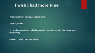 I wish I had more time
Pronunciation ; anticipated problems
had = /haed/
it cant be contracted to I’d because its the main verb in this clause, not
an auxiliary
Stress - i wish i had more time
 