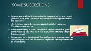 SOME SUGGESTIONS
 Do your own analysis first- examine the langauge before you consult
grammar book, then check with a grammar book that you find clear
and accessible
 check in your course book ,some course books have very user
friendly’grammar section
 Sometimes looking at books designed to help students with grammar
points may help you when start out- e,g Raymond Murphy’s English
Grammar in use
 Do grammar excercises yourself first as if you were a student-then try
to explain your choice of the answear to yourself before you try it out
on the students
 
