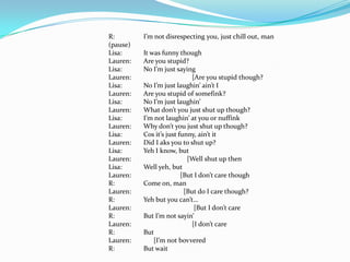 R:        I’m not disrespecting you, just chill out, man
(pause)
Lisa:     It was funny though
Lauren:   Are you stupid?
Lisa:     No I’m just saying
Lauren:                      [Are you stupid though?
Lisa:     No I’m just laughin’ ain’t I
Lauren:   Are you stupid of somefink?
Lisa:     No I’m just laughin’
Lauren:   What don’t you just shut up though?
Lisa:     I’m not laughin’ at you or nuffink
Lauren:   Why don’t you just shut up though?
Lisa:     Cos it’s just funny, ain’t it
Lauren:   Did I aks you to shut up?
Lisa:     Yeh I know, but
Lauren:                    [Well shut up then
Lisa:     Well yeh, but
Lauren:                  [But I don’t care though
R:        Come on, man
Lauren:                   [But do I care though?
R:        Yeh but you can’t…
Lauren:                       [But I don’t care
R:        But I’m not sayin’
Lauren:                      [I don’t care
R:        But
Lauren:       [I’m not bovvered
R:        But wait
 