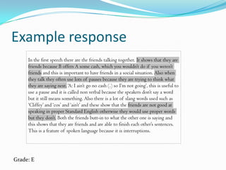 Example response
     In the first speech there are the friends talking together. It shows that they are
     friends because B offers A some cash, which you wouldn’t do if you weren’t
     friends and this is important to have friends in a social situation. Also when
     they talk they often use lots of pauses because they are trying to think what
     they are saying next. ‘A: I ain’t go no cash (.) so I’m not going’, this is useful to
     use a pause and it is called non verbal because the speakers don’t say a word
     but it still means something. Also there is a lot of slang words used such as
     ‘Cliffey’ and ‘cos’ and ‘ain’t’ and these show that the friends are not good at
     speaking in proper Standard English otherwise they would use proper words
     but they don’t. Both the friends butt-in to what the other one is saying and
     this shows that they are friends and are able to finish each other’s sentences.
     This is a feature of spoken language because it is interruptions.




Grade: E
 