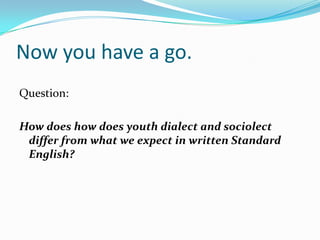 Now you have a go.
Question:

How does how does youth dialect and sociolect
 differ from what we expect in written Standard
 English?
 