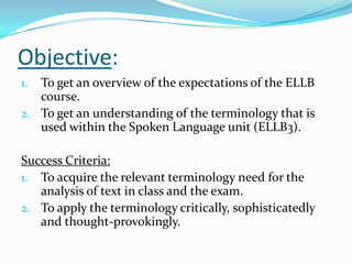 Objective:
1. To get an overview of the expectations of the ELLB
   course.
2. To get an understanding of the terminology that is
   used within the Spoken Language unit (ELLB3).

Success Criteria:
1. To acquire the relevant terminology need for the
   analysis of text in class and the exam.
2. To apply the terminology critically, sophisticatedly
   and thought-provokingly.
 