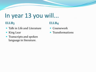 In year 13 you will...
ELLB3                           ELLB4
 Talk in Life and Literature    Coursework
 King Lear                      Transformations
 Transcripts and spoken
  language in literature.
 