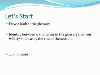 Let’s Start
 Have a look at the glossary.


 Identify between 5 – 10 terms in the glossary that you
  will try and use by the end of the session.



 ... 4 minutes
 