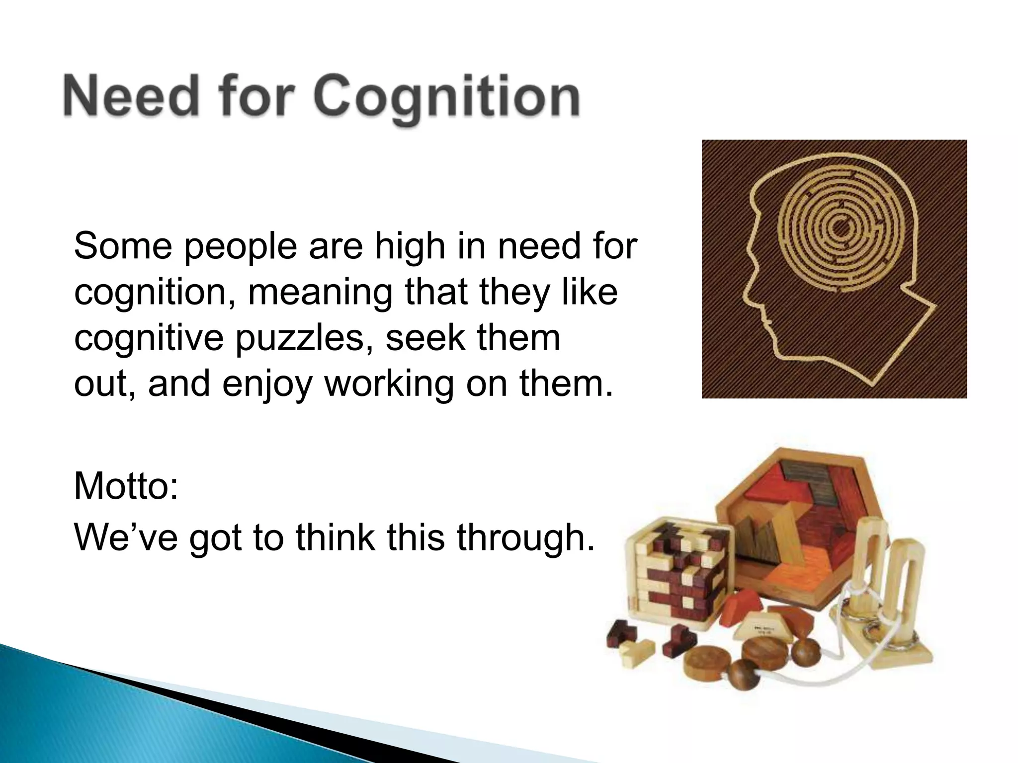 Some people are high in need for cognition, meaning that they like cognitive puzzles, seek them out, and enjoy working on them.Motto:We’ve got to think this through.Need for Cognition