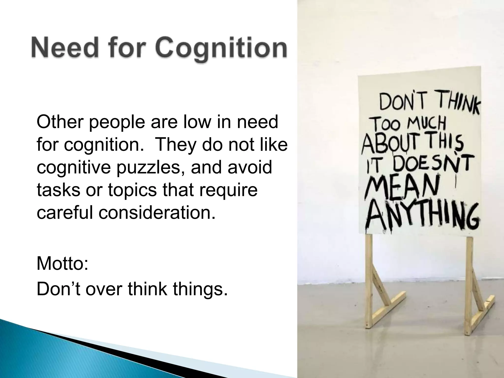 Other people are low in need for cognition.  They do not like cognitive puzzles, and avoid tasks or topics that require careful consideration.Motto:Don’t over think things.Need for Cognition