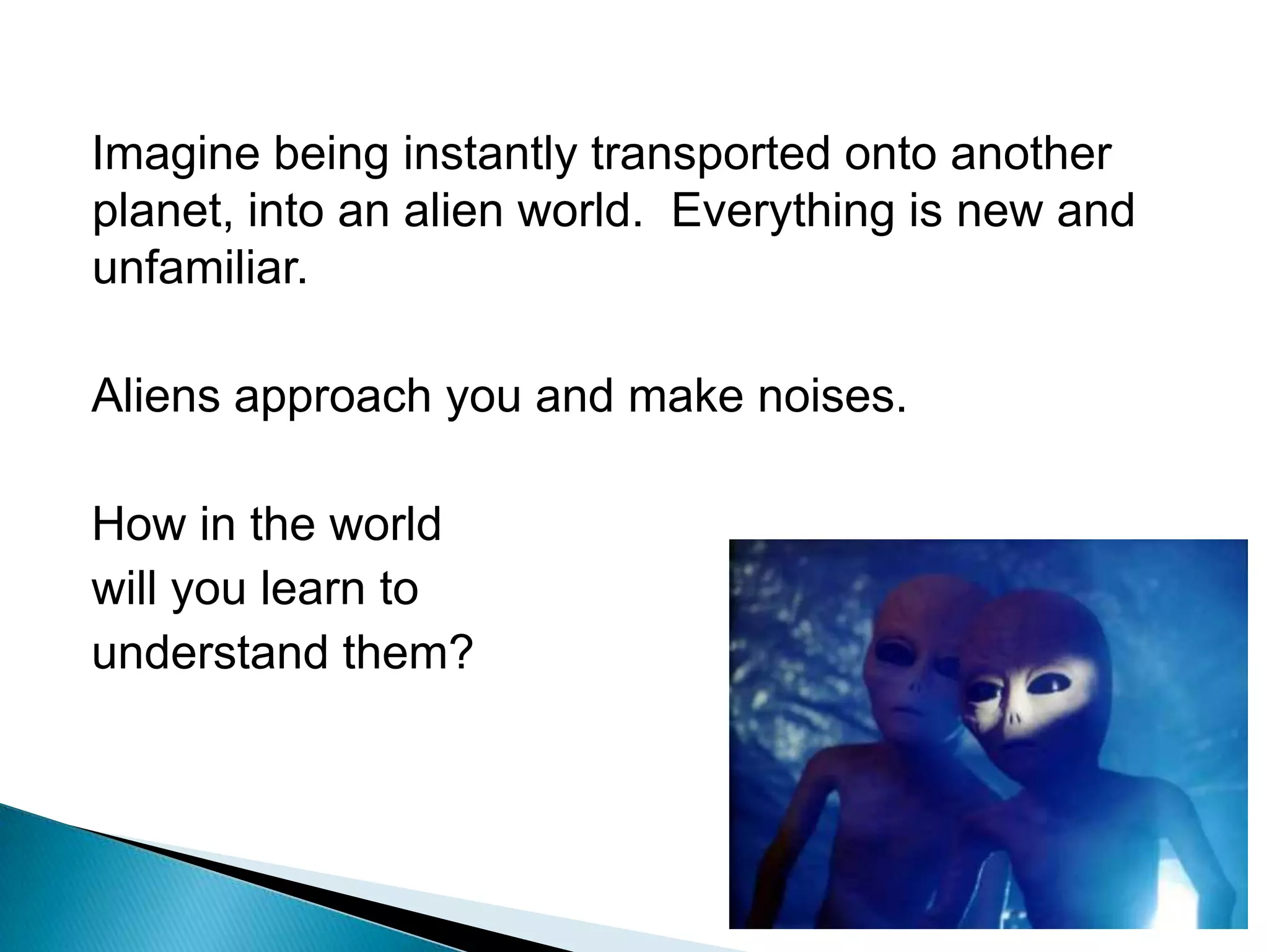 Imagine being instantly transported onto another planet, into an alien world.  Everything is new and unfamiliar.Aliens approach you and make noises.How in the worldwill you learn to understand them?