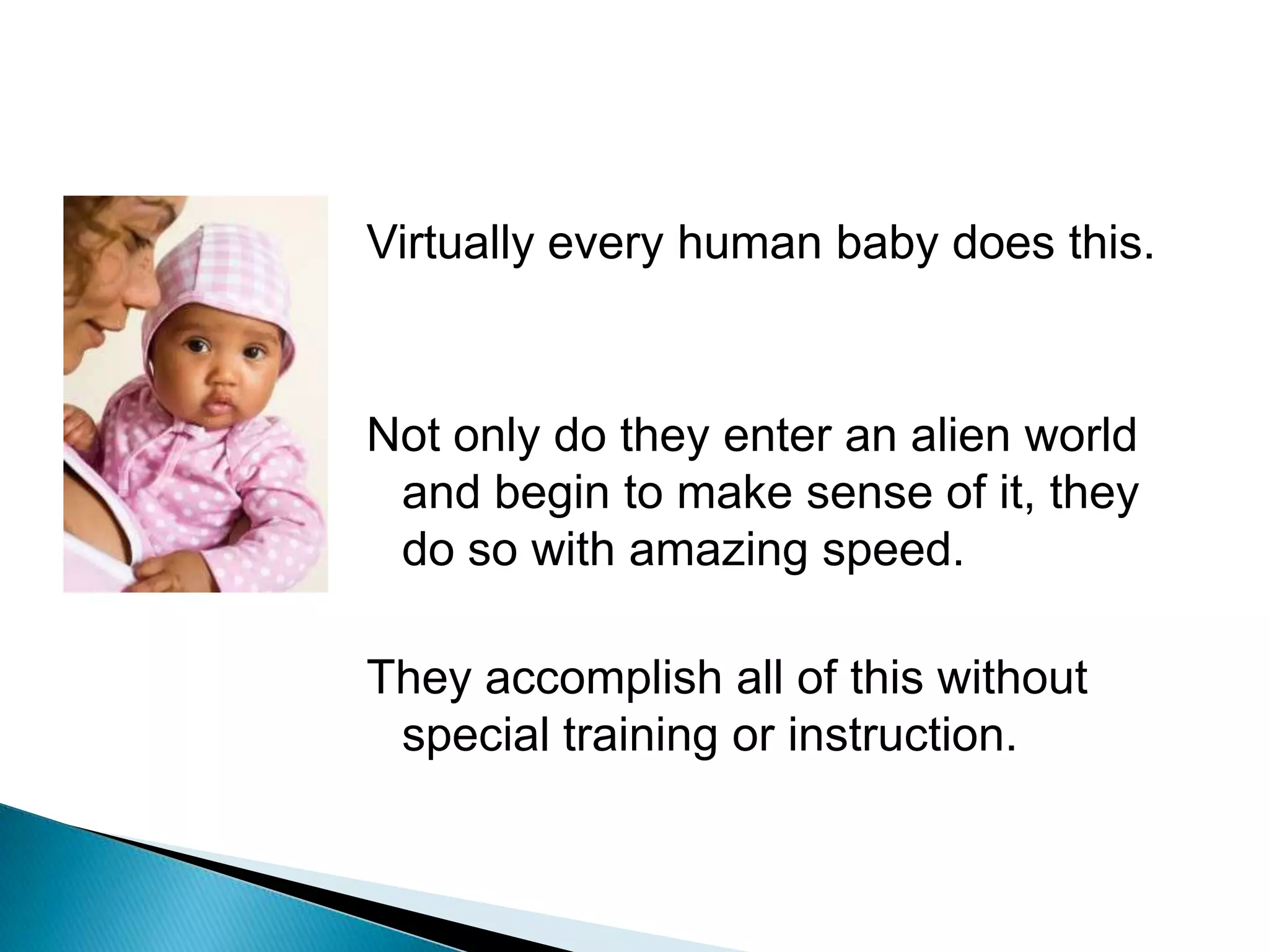 Virtually every human baby does this.Not only do they enter an alien world and begin to make sense of it, they do so with amazing speed.They accomplish all of this without special training or instruction.