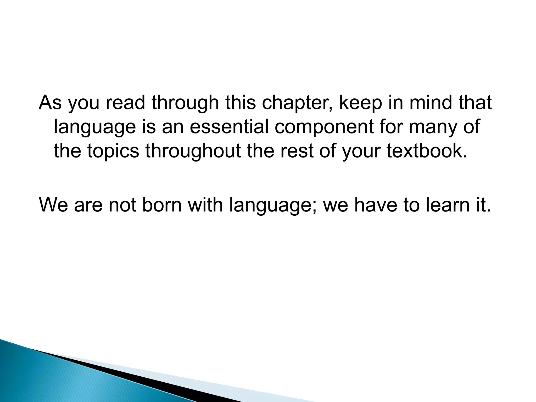 As you read through this chapter, keep in mind that language is an essential component for many of the topics throughout the rest of your textbook.We are not born with language; we have to learn it.
