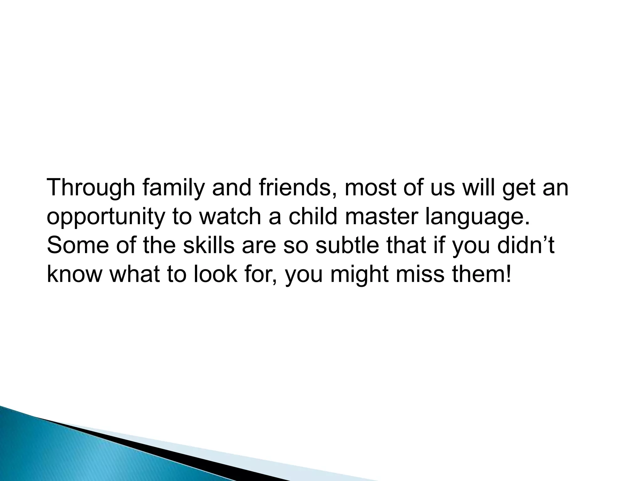 Through family and friends, most of us will get an opportunity to watch a child master language.  Some of the skills are so subtle that if you didn’t know what to look for, you might miss them!