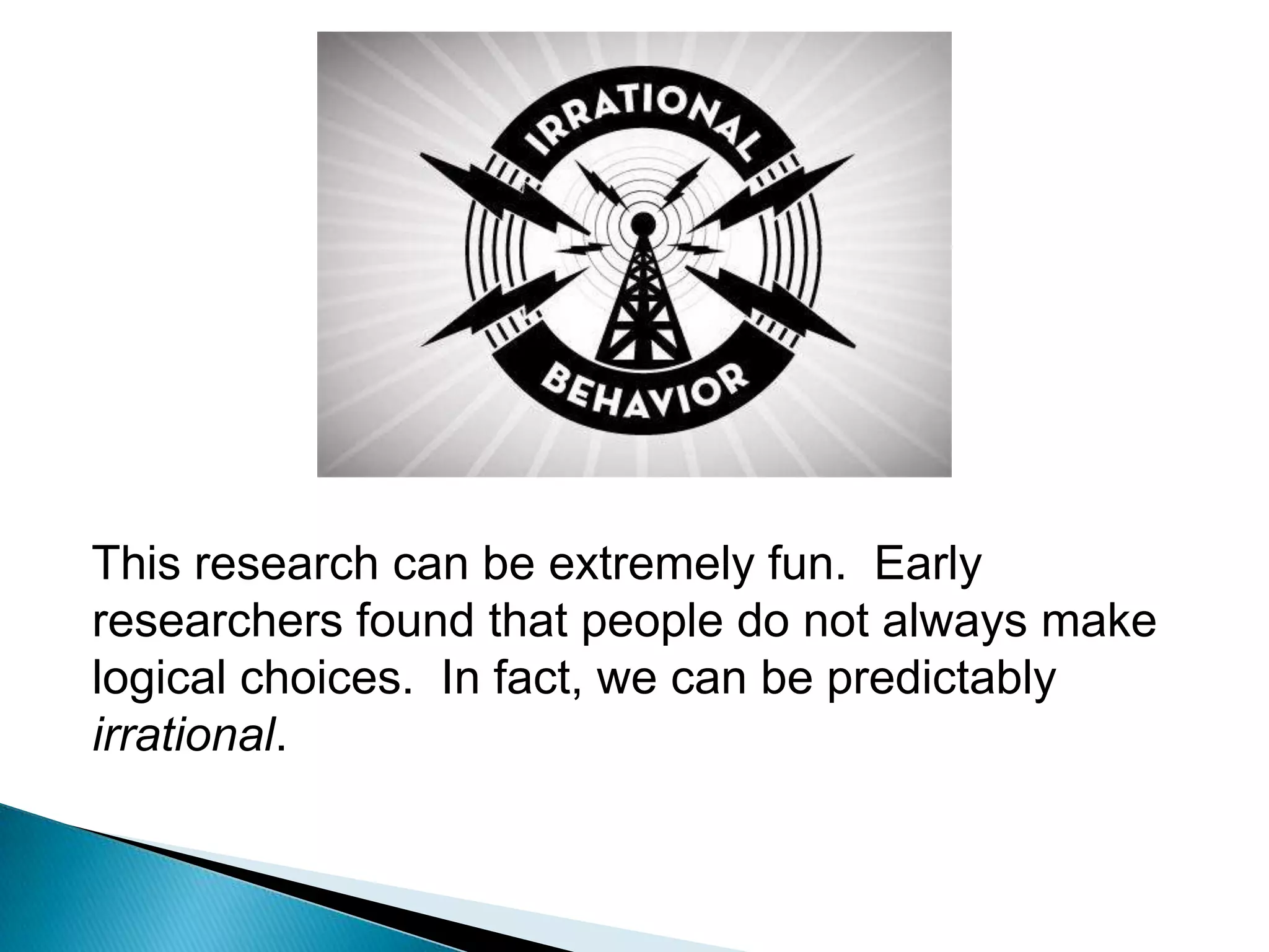 This research can be extremely fun.  Early researchers found that people do not always make logical choices.  In fact, we can be predictably irrational.