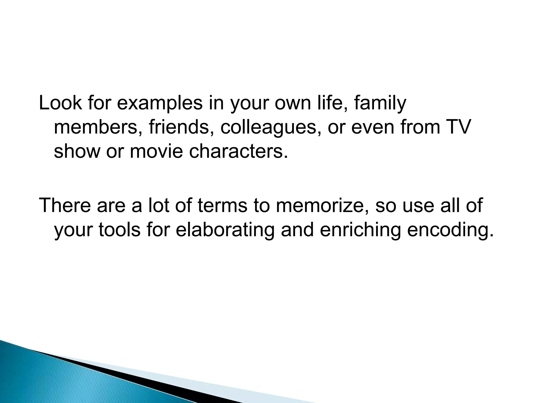 Look for examples in your own life, family members, friends, colleagues, or even from TV show or movie characters.There are a lot of terms to memorize, so use all of your tools for elaborating and enriching encoding.