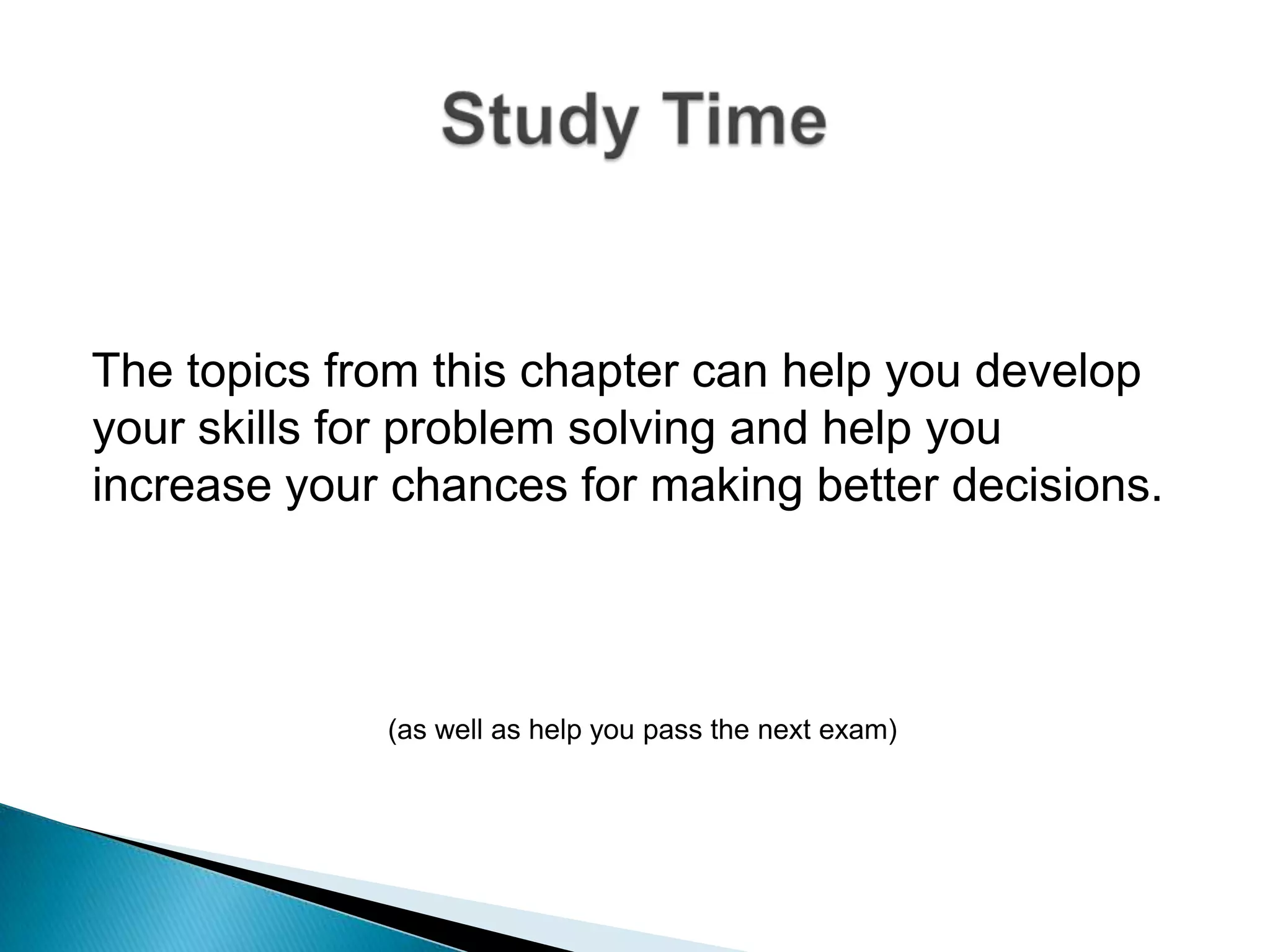 The topics from this chapter can help you develop your skills for problem solving and help you increase your chances for making better decisions.(as well as help you pass the next exam)Study Time