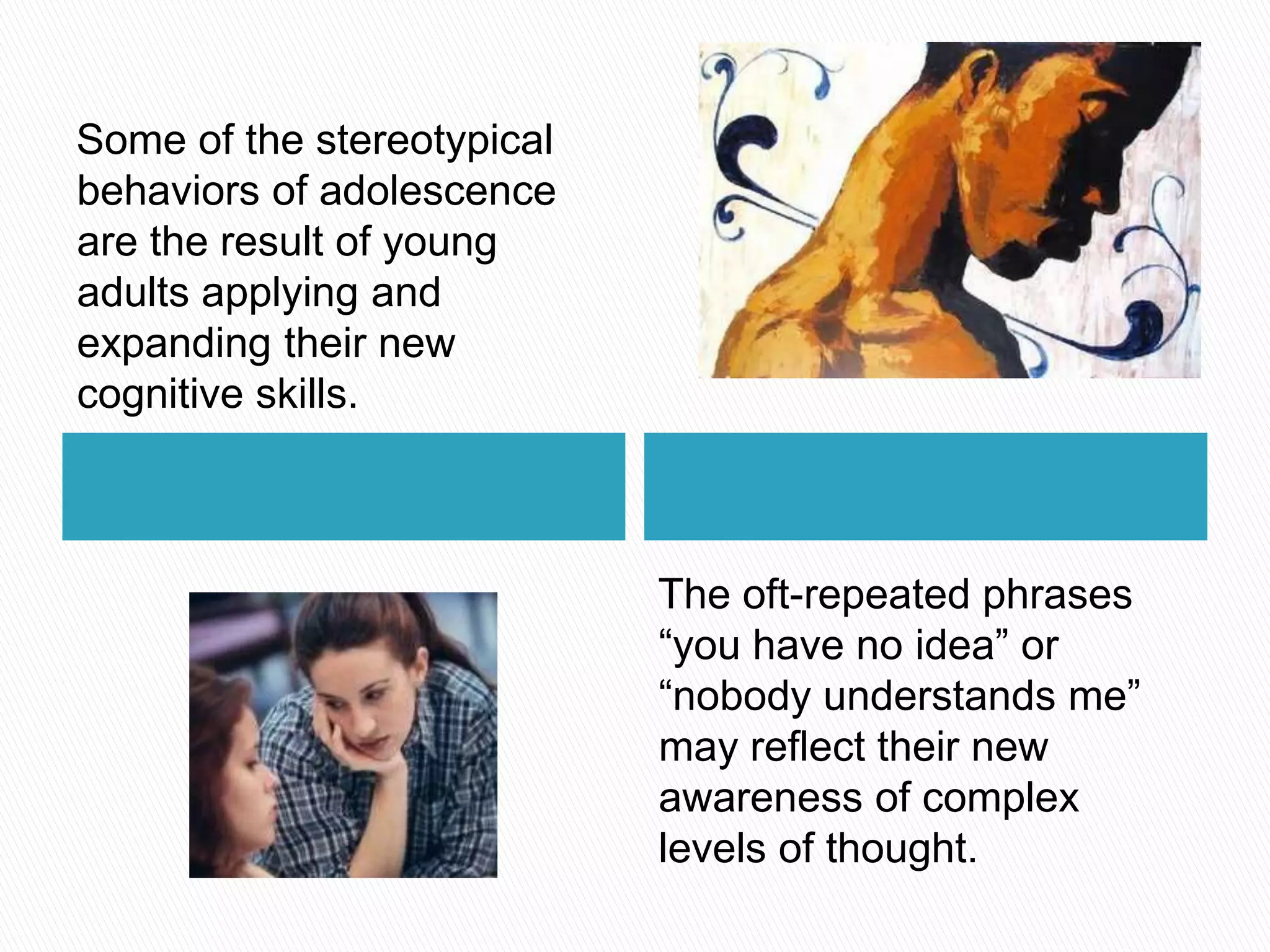 Some of the stereotypical behaviors of adolescence are the result of young adults applying and expanding their new cognitive skills.The oft-repeated phrases “you have no idea” or “nobody understands me” may reflect their new awareness of complex levels of thought.