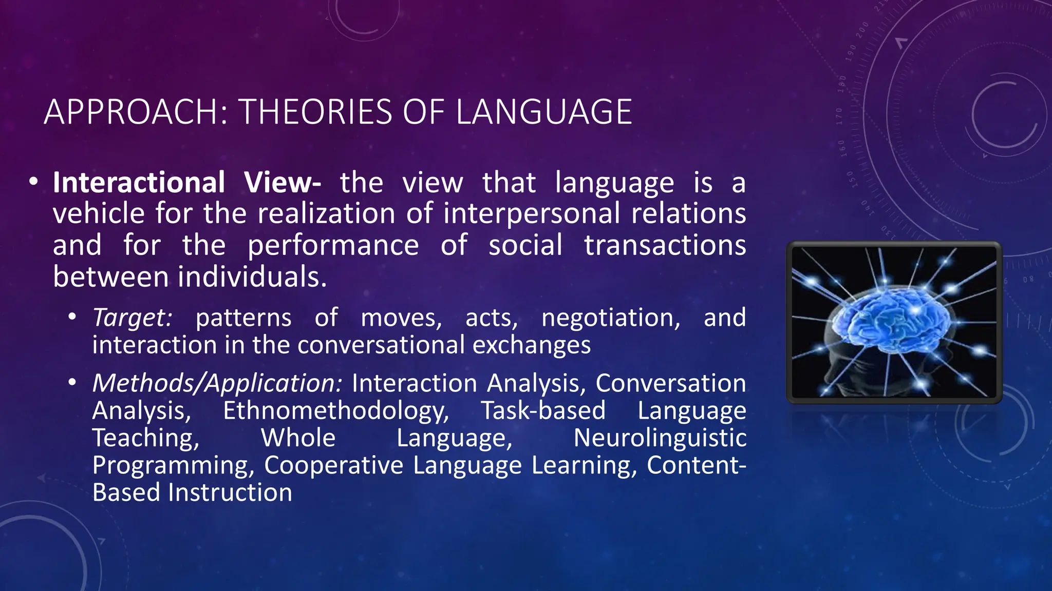 APPROACH: THEORIES OF LANGUAGE
• Interactional View- the view that language is a
vehicle for the realization of interpersonal relations
and for the performance of social transactions
between individuals.
• Target: patterns of moves, acts, negotiation, and
interaction in the conversational exchanges
• Methods/Application: Interaction Analysis, Conversation
Analysis, Ethnomethodology, Task-based Language
Teaching, Whole Language, Neurolinguistic
Programming, Cooperative Language Learning, Content-
Based Instruction
 