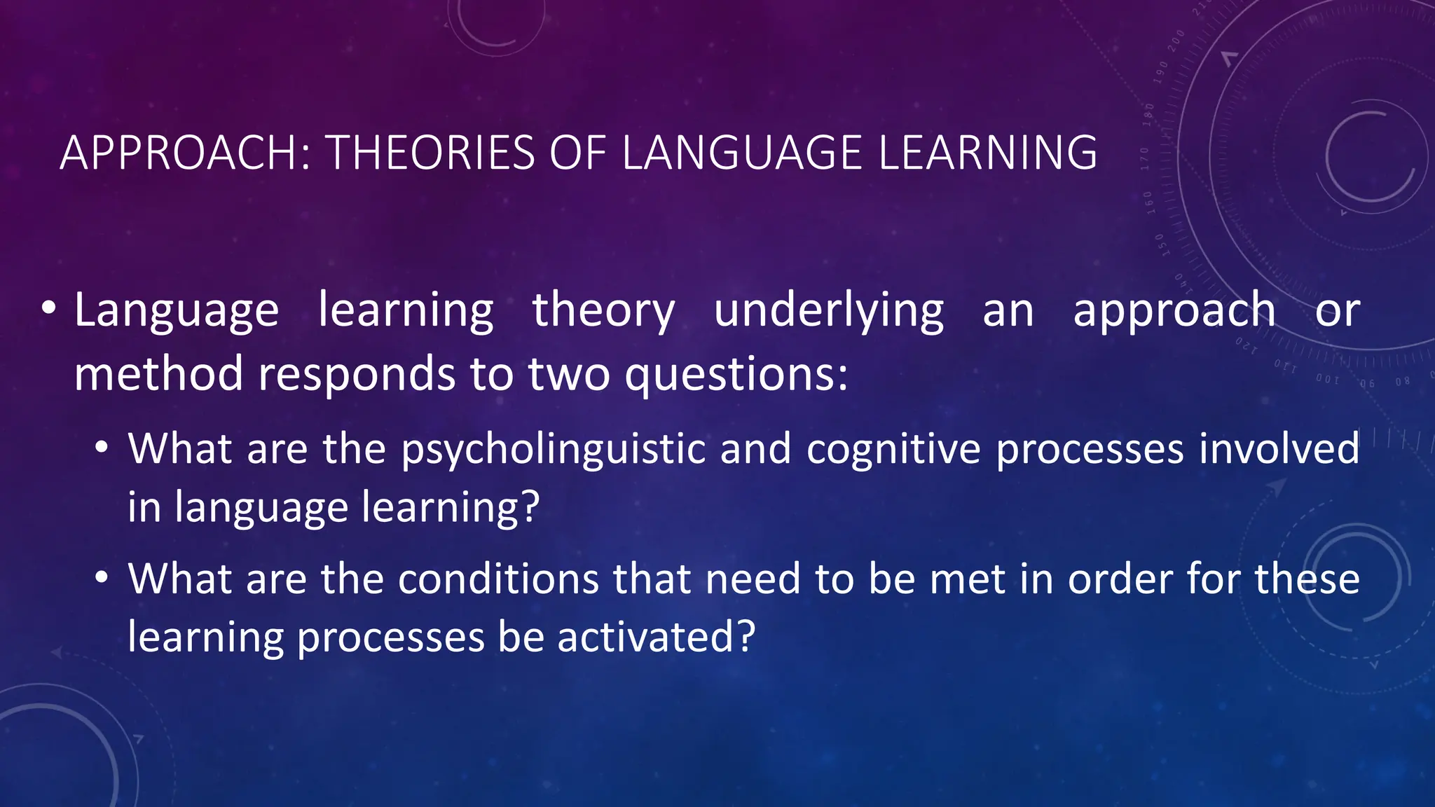 APPROACH: THEORIES OF LANGUAGE LEARNING
• Language learning theory underlying an approach or
method responds to two questions:
• What are the psycholinguistic and cognitive processes involved
in language learning?
• What are the conditions that need to be met in order for these
learning processes be activated?
 