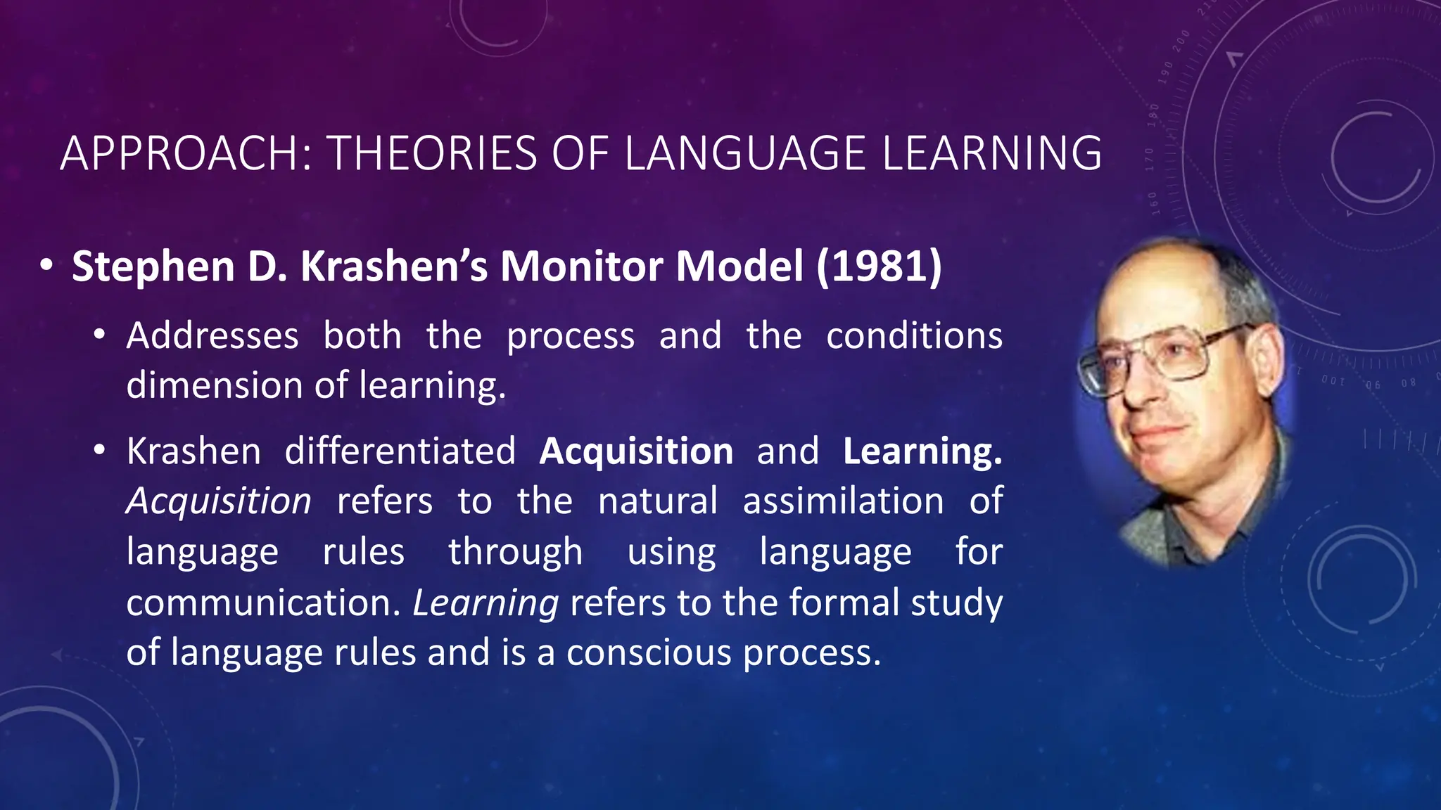 APPROACH: THEORIES OF LANGUAGE LEARNING
• Stephen D. Krashen’s Monitor Model (1981)
• Addresses both the process and the conditions
dimension of learning.
• Krashen differentiated Acquisition and Learning.
Acquisition refers to the natural assimilation of
language rules through using language for
communication. Learning refers to the formal study
of language rules and is a conscious process.
 