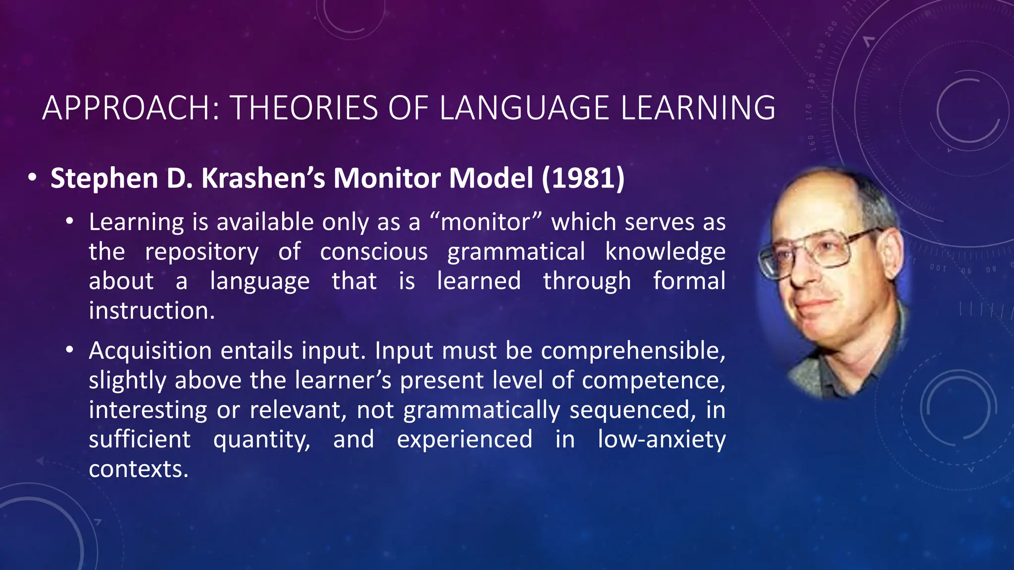 APPROACH: THEORIES OF LANGUAGE LEARNING
• Stephen D. Krashen’s Monitor Model (1981)
• Learning is available only as a “monitor” which serves as
the repository of conscious grammatical knowledge
about a language that is learned through formal
instruction.
• Acquisition entails input. Input must be comprehensible,
slightly above the learner’s present level of competence,
interesting or relevant, not grammatically sequenced, in
sufficient quantity, and experienced in low-anxiety
contexts.
 