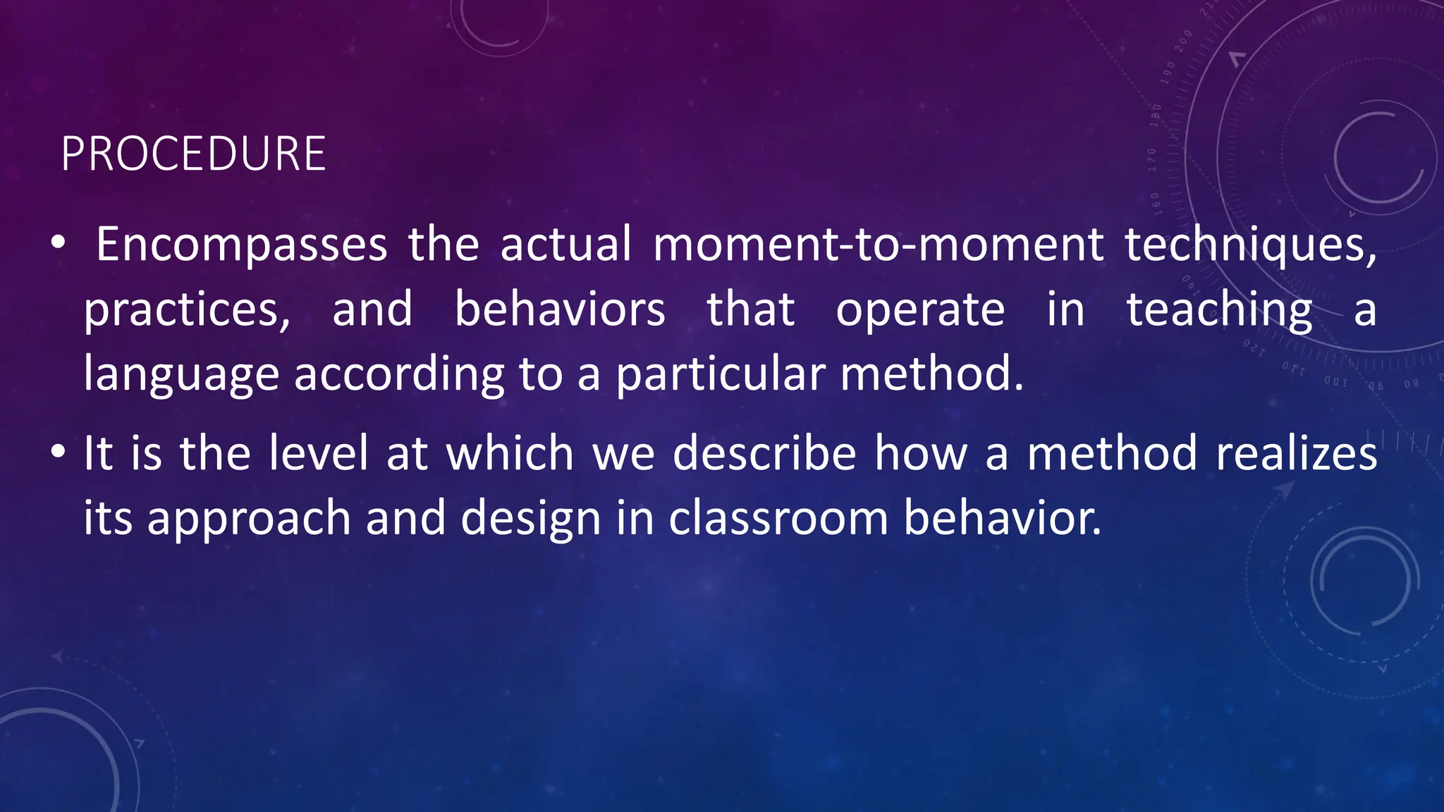 PROCEDURE
• Encompasses the actual moment-to-moment techniques,
practices, and behaviors that operate in teaching a
language according to a particular method.
• It is the level at which we describe how a method realizes
its approach and design in classroom behavior.
 