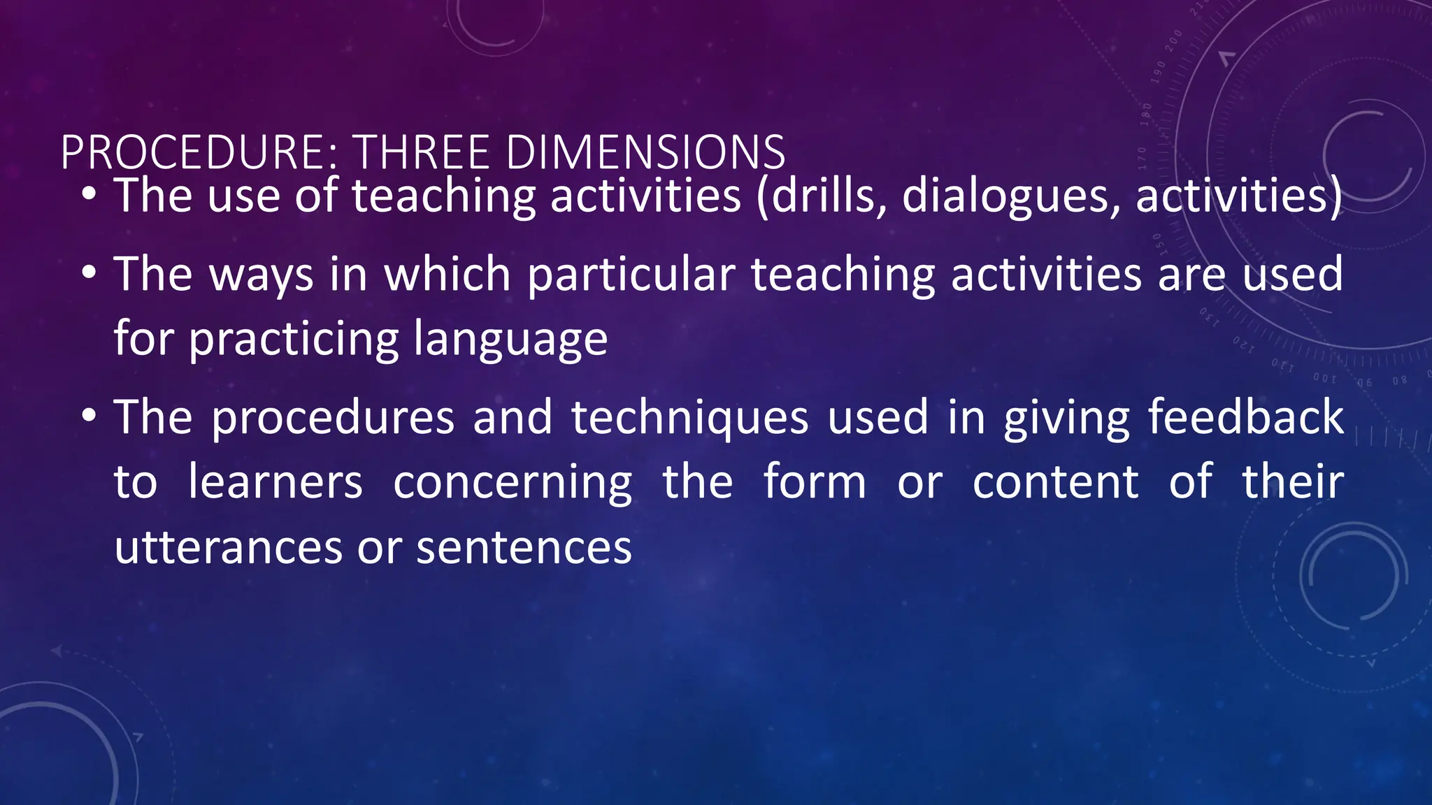 PROCEDURE: THREE DIMENSIONS
• The use of teaching activities (drills, dialogues, activities)
• The ways in which particular teaching activities are used
for practicing language
• The procedures and techniques used in giving feedback
to learners concerning the form or content of their
utterances or sentences
 