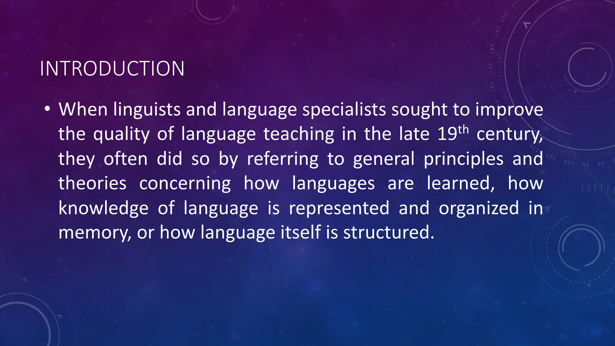 INTRODUCTION
• When linguists and language specialists sought to improve
the quality of language teaching in the late 19th century,
they often did so by referring to general principles and
theories concerning how languages are learned, how
knowledge of language is represented and organized in
memory, or how language itself is structured.
 