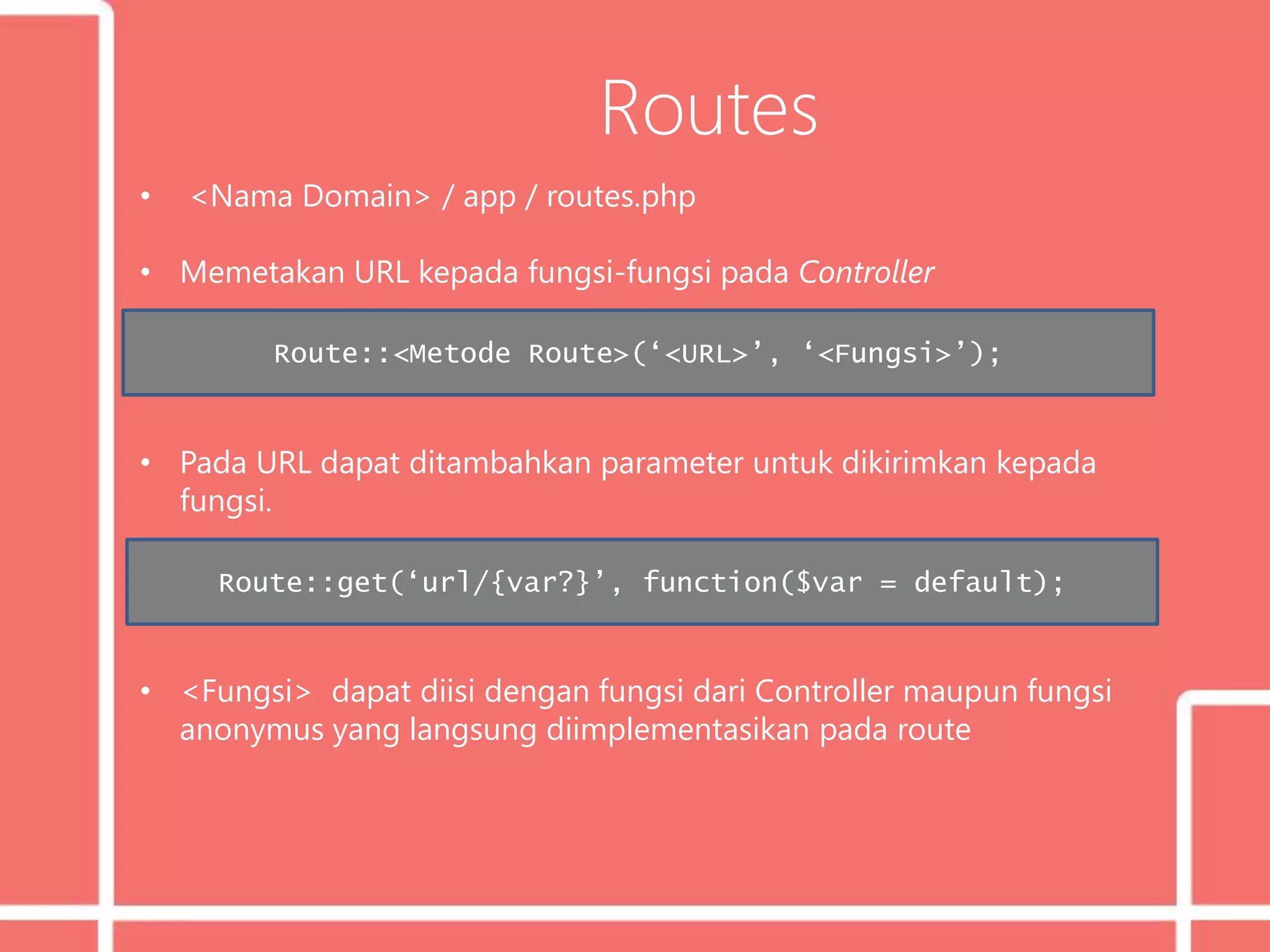 Routes
• <Nama Domain> / app / routes.php
• Memetakan URL kepada fungsi-fungsi pada Controller
• Pada URL dapat ditambahkan parameter untuk dikirimkan kepada
fungsi.
• <Fungsi> dapat diisi dengan fungsi dari Controller maupun fungsi
anonymus yang langsung diimplementasikan pada route
Route::<Metode Route>(‘<URL>’, ‘<Fungsi>’);
Route::get(‘url/{var?}’, function($var = default);
 