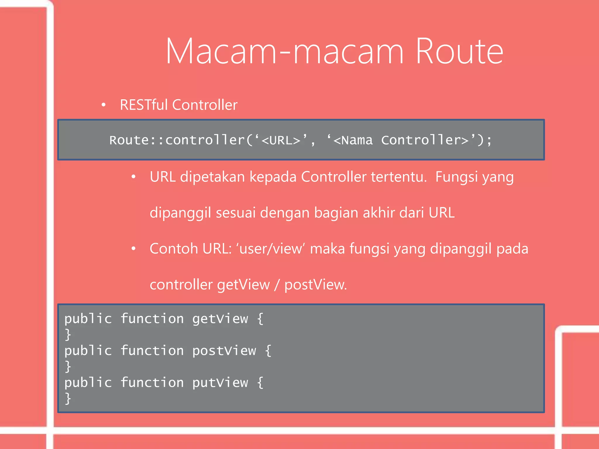 Macam-macam Route
• RESTful Controller
• URL dipetakan kepada Controller tertentu. Fungsi yang
dipanggil sesuai dengan bagian akhir dari URL
• Contoh URL: ‘user/view’ maka fungsi yang dipanggil pada
controller getView / postView.
Route::controller(‘<URL>’, ‘<Nama Controller>’);
public function getView {
}
public function postView {
}
public function putView {
}
 