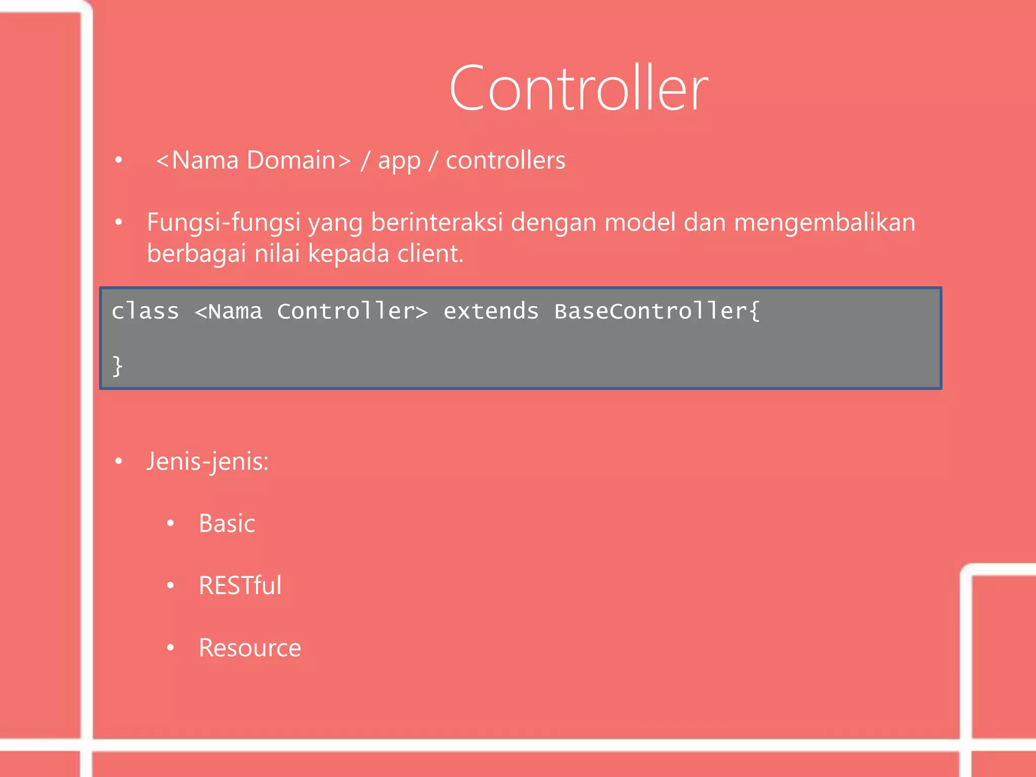 Controller
• <Nama Domain> / app / controllers
• Fungsi-fungsi yang berinteraksi dengan model dan mengembalikan
berbagai nilai kepada client.
• Jenis-jenis:
• Basic
• RESTful
• Resource
class <Nama Controller> extends BaseController{
}
 