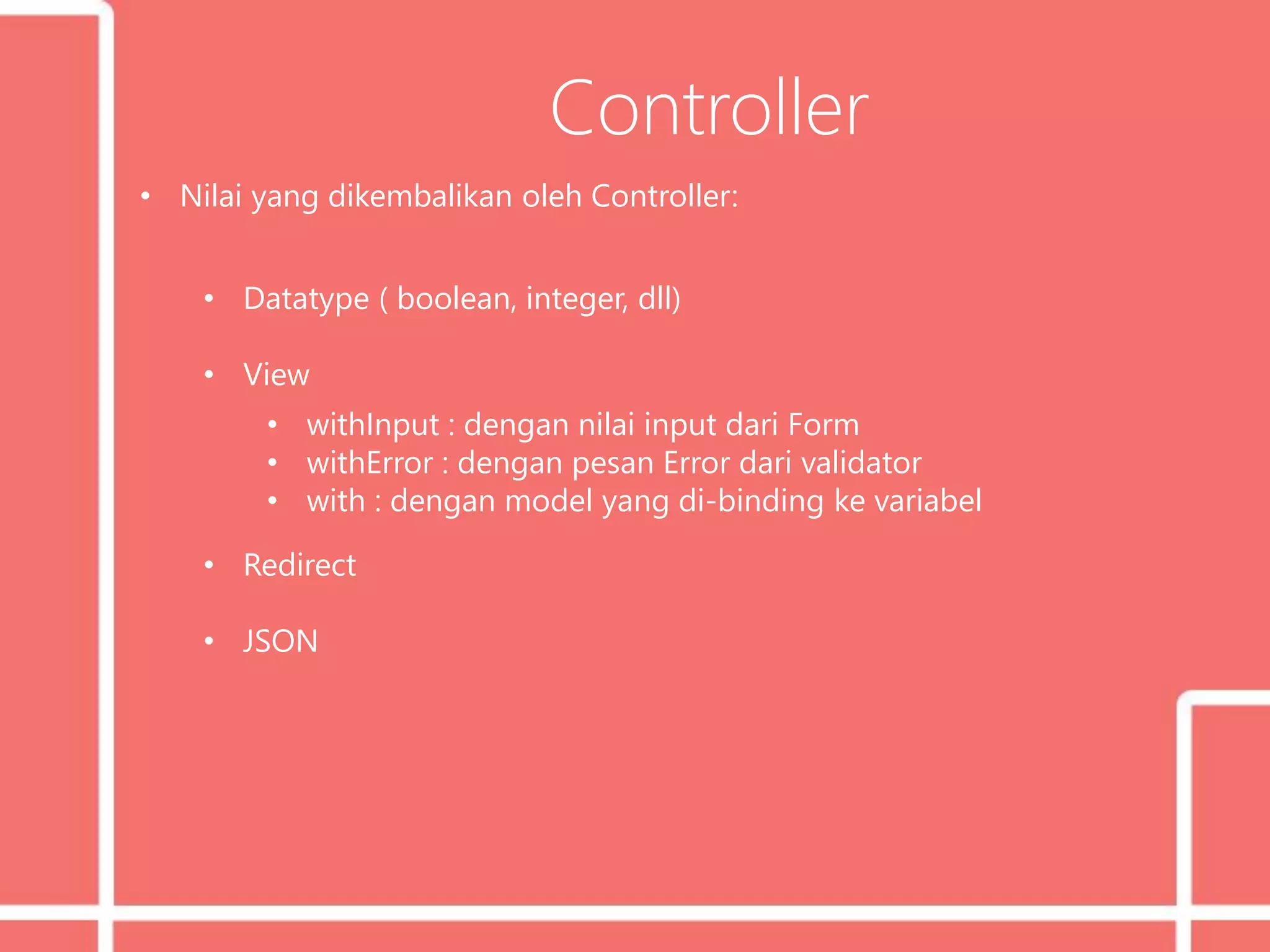 Controller
• Nilai yang dikembalikan oleh Controller:
• Datatype ( boolean, integer, dll)
• View
• withInput : dengan nilai input dari Form
• withError : dengan pesan Error dari validator
• with : dengan model yang di-binding ke variabel
• Redirect
• JSON
 