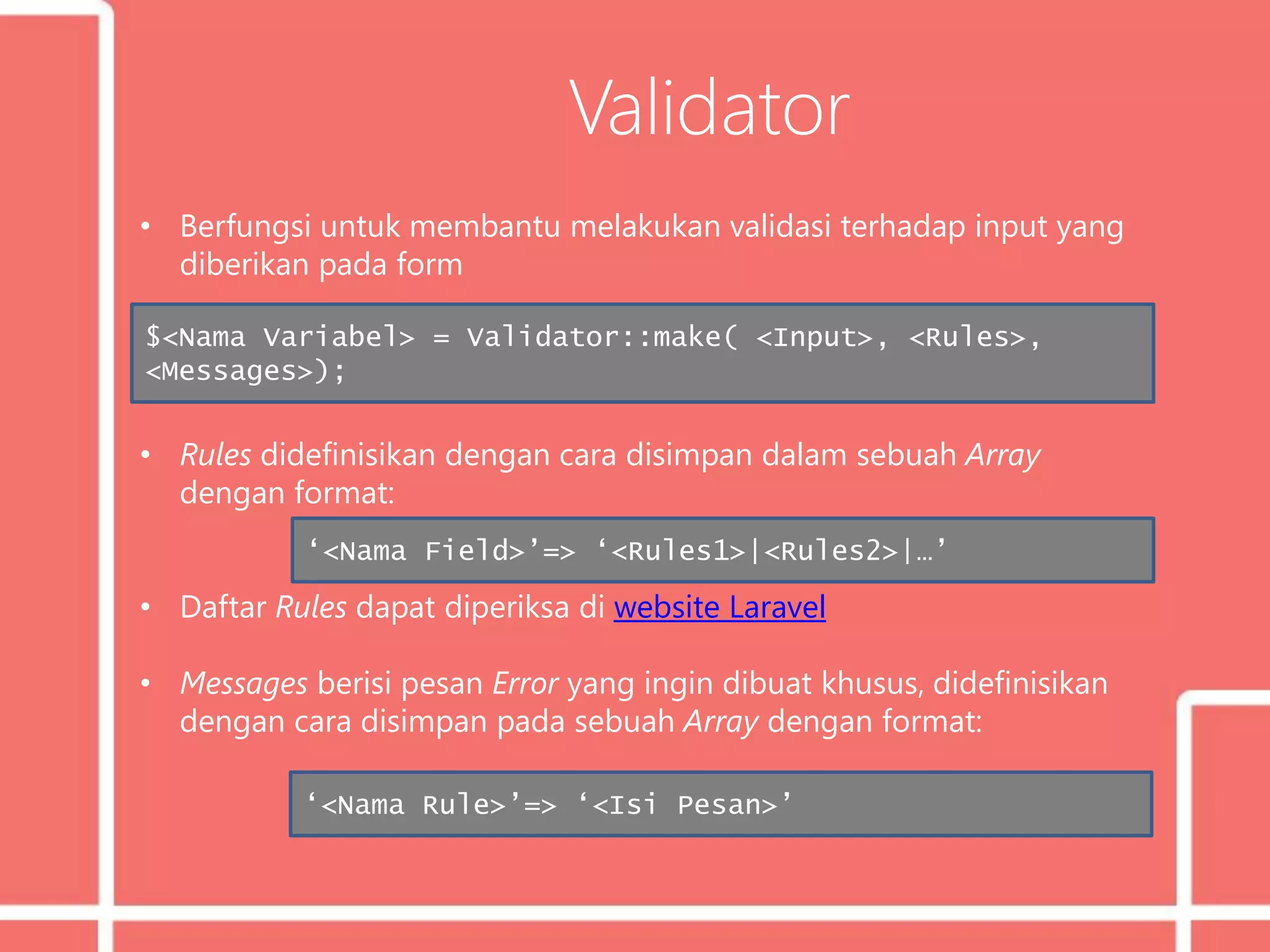 Validator
• Berfungsi untuk membantu melakukan validasi terhadap input yang
diberikan pada form
• Rules didefinisikan dengan cara disimpan dalam sebuah Array
dengan format:
• Daftar Rules dapat diperiksa di website Laravel
• Messages berisi pesan Error yang ingin dibuat khusus, didefinisikan
dengan cara disimpan pada sebuah Array dengan format:
$<Nama Variabel> = Validator::make( <Input>, <Rules>,
<Messages>);
‘<Nama Field>’=> ‘<Rules1>|<Rules2>|…’
‘<Nama Rule>’=> ‘<Isi Pesan>’
 