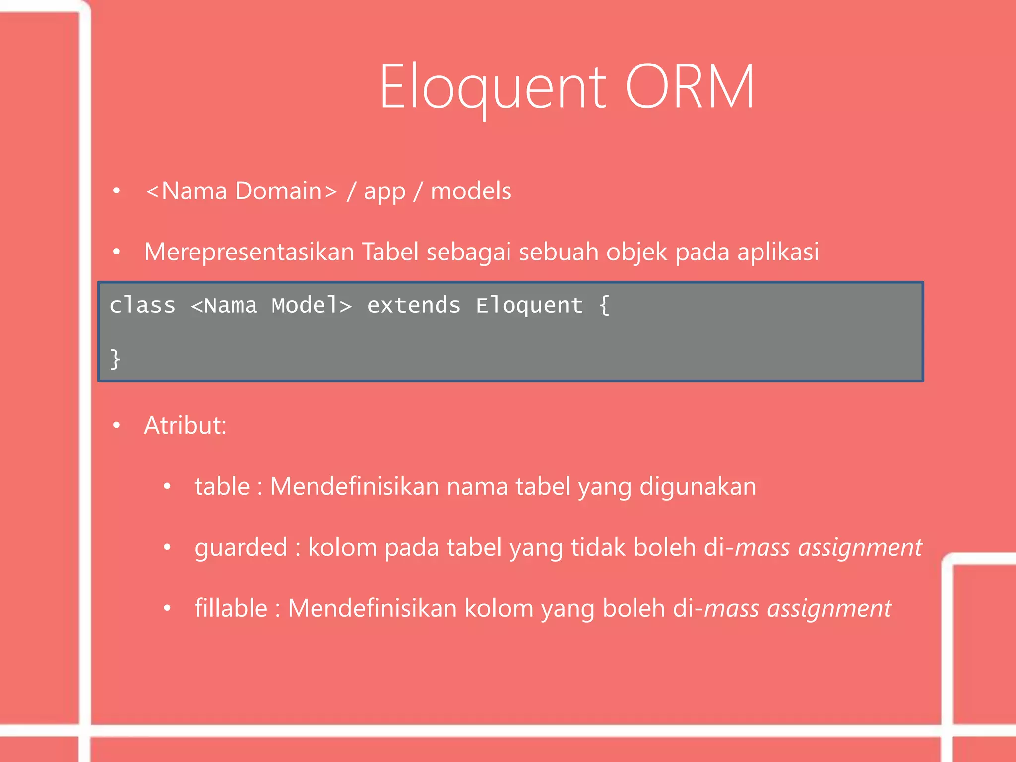 Eloquent ORM
• <Nama Domain> / app / models
• Merepresentasikan Tabel sebagai sebuah objek pada aplikasi
• Atribut:
• table : Mendefinisikan nama tabel yang digunakan
• guarded : kolom pada tabel yang tidak boleh di-mass assignment
• fillable : Mendefinisikan kolom yang boleh di-mass assignment
class <Nama Model> extends Eloquent {
}
 