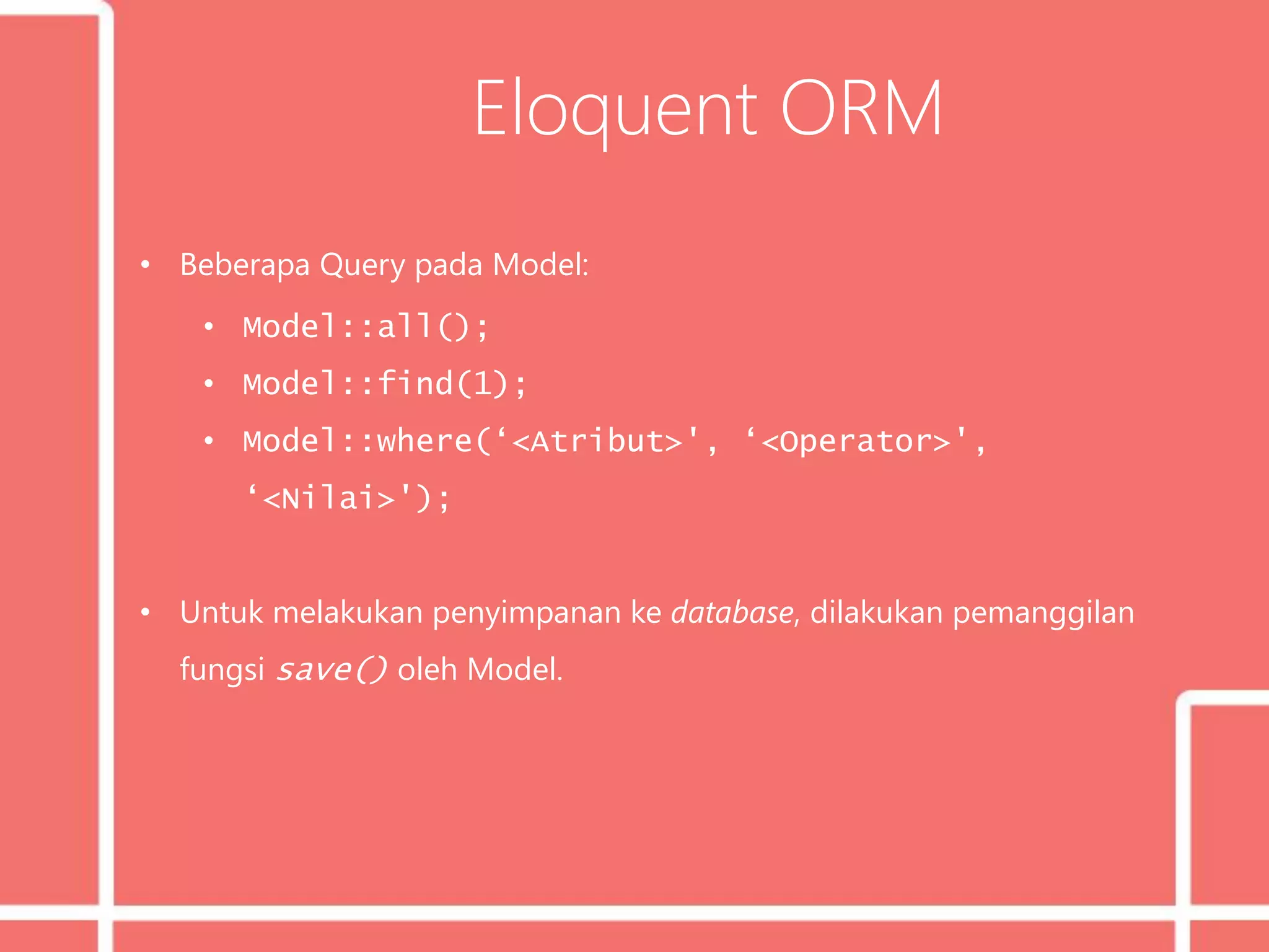 Eloquent ORM
• Beberapa Query pada Model:
• Model::all();
• Model::find(1);
• Model::where(‘<Atribut>', ‘<Operator>',
‘<Nilai>');
• Untuk melakukan penyimpanan ke database, dilakukan pemanggilan
fungsi save() oleh Model.
 