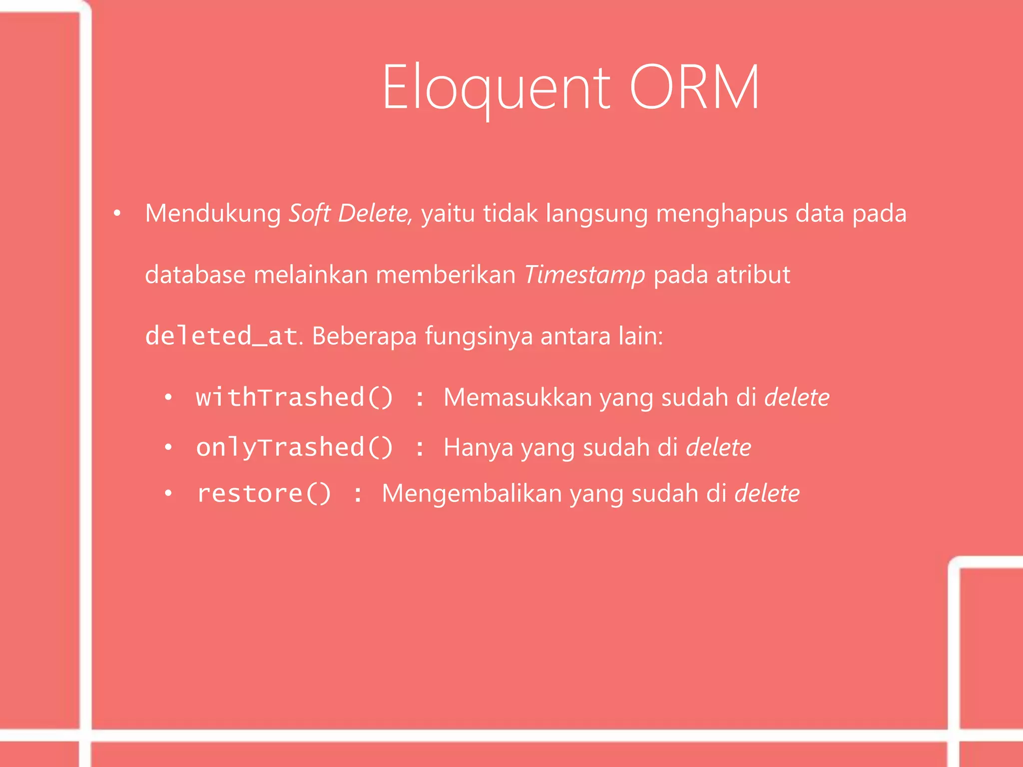 Eloquent ORM
• Mendukung Soft Delete, yaitu tidak langsung menghapus data pada
database melainkan memberikan Timestamp pada atribut
deleted_at. Beberapa fungsinya antara lain:
• withTrashed() : Memasukkan yang sudah di delete
• onlyTrashed() : Hanya yang sudah di delete
• restore() : Mengembalikan yang sudah di delete
 
