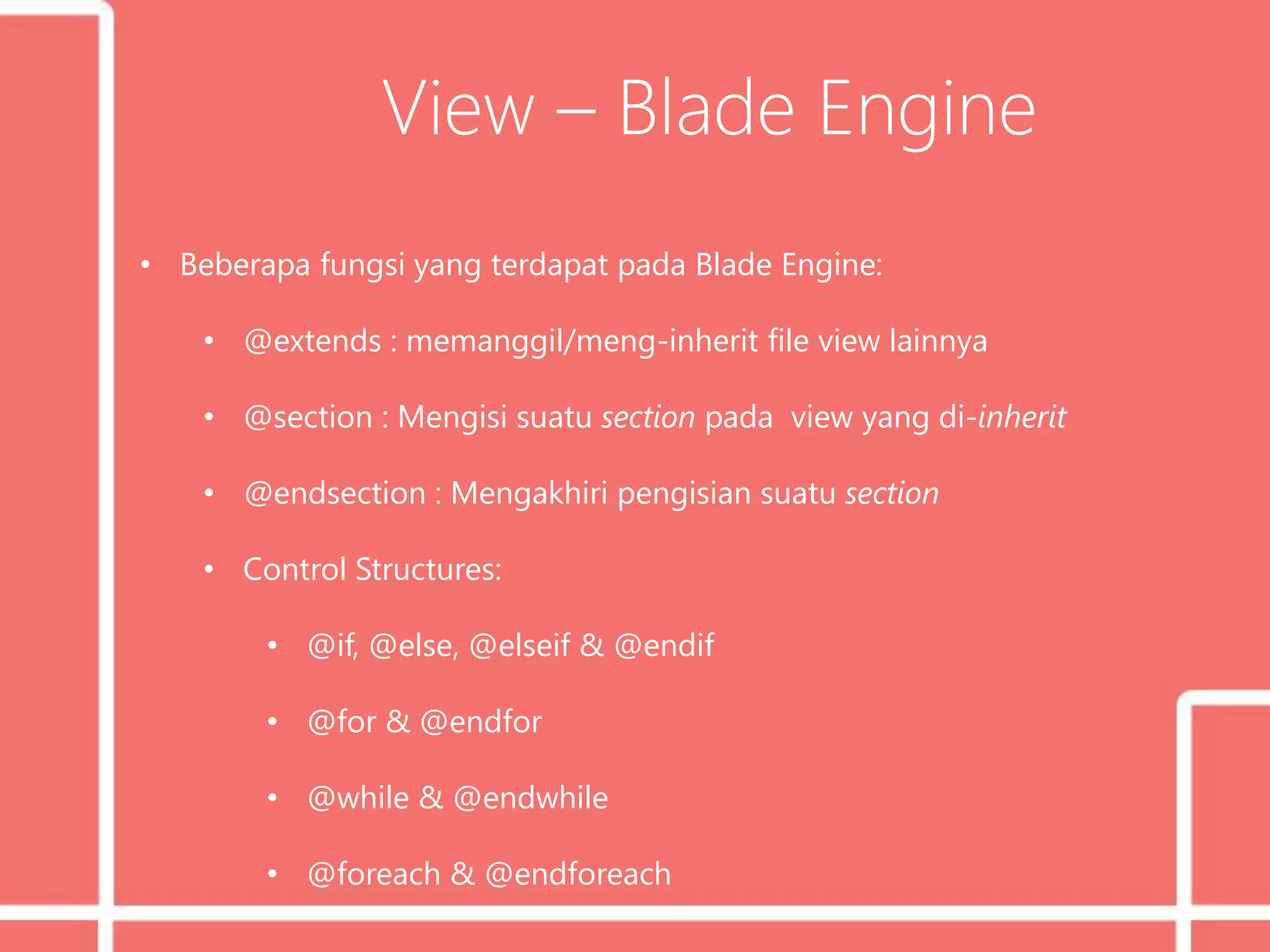 View – Blade Engine
• Beberapa fungsi yang terdapat pada Blade Engine:
• @extends : memanggil/meng-inherit file view lainnya
• @section : Mengisi suatu section pada view yang di-inherit
• @endsection : Mengakhiri pengisian suatu section
• Control Structures:
• @if, @else, @elseif & @endif
• @for & @endfor
• @while & @endwhile
• @foreach & @endforeach
 