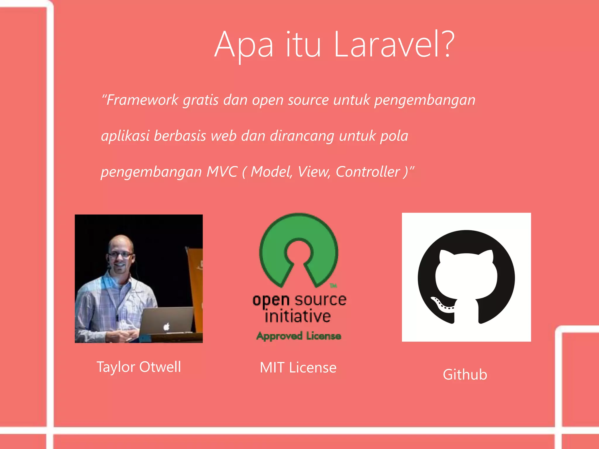 Apa itu Laravel?
“Framework gratis dan open source untuk pengembangan
aplikasi berbasis web dan dirancang untuk pola
pengembangan MVC ( Model, View, Controller )”
Taylor Otwell MIT License Github
 