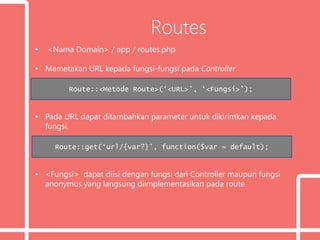 Routes
• <Nama Domain> / app / routes.php
• Memetakan URL kepada fungsi-fungsi pada Controller
• Pada URL dapat ditambahkan parameter untuk dikirimkan kepada
fungsi.
• <Fungsi> dapat diisi dengan fungsi dari Controller maupun fungsi
anonymus yang langsung diimplementasikan pada route
Route::<Metode Route>(‘<URL>’, ‘<Fungsi>’);
Route::get(‘url/{var?}’, function($var = default);
 