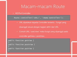 Macam-macam Route
• RESTful Controller
• URL dipetakan kepada Controller tertentu. Fungsi yang
dipanggil sesuai dengan bagian akhir dari URL
• Contoh URL: ‘user/view’ maka fungsi yang dipanggil pada
controller getView / postView.
Route::controller(‘<URL>’, ‘<Nama Controller>’);
public function getView {
}
public function postView {
}
public function putView {
}
 